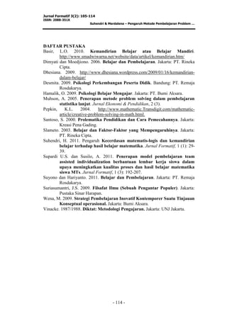 Jurnal Formatif 3(2): 105-114
ISSN: 2088-351X
Suhendri & Mardalena – Pengaruh Metode Pembelajaran Problem …
- 114 -
DAFTAR PUSTAKA
Basir, L.O. 2010. Kemandirian Belajar atau Belajar Mandiri.
http://www.smadwiwarna.net/website/data/artikel/kemandirian.htm/
Dimyati dan Moedjiono. 2006. Belajar dan Pembelajaran. Jakarta: PT. Rineka
Cipta.
Dhesiana. 2009. http://www.dhesiana.wordpress.com/2009/01/16/kemandirian-
dalam-belajar/
Desmita. 2009. Psikologi Perkembangan Peserta Didik. Bandung: PT. Remaja
Rosdakarya.
Hamalik, O. 2009. Psikologi Belajar Mengajar. Jakarta: PT. Bumi Aksara.
Muhson, A. 2005. Penerapan metode problem solving dalam pembelajaran
statistika lanjut. Jurnal Ekonomi & Pendidikan, 2 (3).
Pepkin, K.L. 2004. http://www.mathematic.Transdigit.com/mathematic-
article/creative-problem-solving-in-math.html.
Santoso, S. 2000. Prolematika Pendidikan dan Cara Pemecahannya. Jakarta:
Kreasi Pena Gading.
Slameto. 2003. Belajar dan Faktor-Faktor yang Mempengaruhinya. Jakarta:
PT. Rineka Cipta.
Suhendri, H. 2011. Pengaruh Kecerdasan matematis-logis dan kemandirian
belajar terhadap hasil belajar matematika. Jurnal Formatif, 1 (1): 29-
39.
Supardi U.S. dan Susilo, A. 2011. Penerapan model pembelajaran team
assisted individualization berbantuan lembar kerja siswa dalam
upaya meningkatkan kualitas proses dan hasil belajar matematika
siswa MTs. Jurnal Formatif, 1 (3): 192-207.
Suyono dan Hariyanto. 2011. Belajar dan Pembelajaran. Jakarta: PT. Remaja
Rosdakarya.
Suriasumantri, J.S. 2009. Filsafat Ilmu (Sebuah Pengantar Populer). Jakarta:
Pustaka Sinar Harapan.
Wena, M. 2009. Strategi Pembelajaran Inovatif Kontemporer Suatu Tinjauan
Konseptual operasional. Jakarta: Bumi Aksara.
Vinacke. 1987/1988. Diktat: Metodologi Pengajaran. Jakarta: UNJ Jakarta.
 