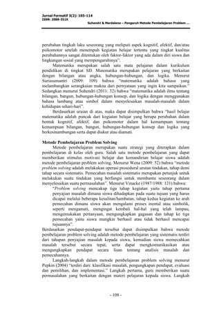 Jurnal Formatif 3(2): 105-114
ISSN: 2088-351X
Suhendri & Mardalena – Pengaruh Metode Pembelajaran Problem …
- 108 -
perubahan tingkah laku seseorang yang meliputi aspek kognitif, afektif, dan/atau
psikomotor setelah menempuh kegiatan belajar tertentu yang tingkat kualitas
perubahannya sangat ditentukan oleh faktor-faktor yang ada dalam diri siswa dan
lingkungan sosial yang mempengaruhinya”.
Matematika merupakan salah satu mata pelajaran dalam kurikulum
pendidikan di tingkat SD. Matematika merupakan pelajaran yang berkaitan
dengan bilangan atau angka, hubungan-hubungan, dan logika. Menurut
Suriasumantri (2009: 109) bahwa “matematika adalah bahasa yang
melambangkan serangkaian makna dari pernyataan yang ingin kita sampaikan.”
Sedangkan menurut Suhendri (2011: 32) bahwa “matematika adalah ilmu tentang
bilangan, bangun, hubungan-hubungan konsep, dan logika dengan menggunakan
bahasa lambang atau simbol dalam menyelesaikan masalah-masalah dalam
kehidupan sehari-hari”.
Berdasarkan uraian di atas, maka dapat disimpulkan bahwa “hasil belajar
matematika adalah puncak dari kegiatan belajar yang berupa perubahan dalam
bentuk kognitif, afektif, dan psikomotor dalam hal kemampuan tentang
kemampuan bilangan, bangun, hubungan-hubungan konsep dan logika yang
berkesinambungan serta dapat diukur atau diamati.
Metode Pembelajaran Problem Solving
Metode pembelajaran merupakan suatu strategi yang diterapkan dalam
pembelajaran di kelas oleh guru. Salah satu metode pembelajaran yang dapat
memberikan stimulus motivasi belajar dan kemandirian belajar siswa adalah
metode pembelajaran problem solving. Menurut Wena (2009: 52) bahwa “metode
problem solving adalah melakukan operasi prosedural urutan tindakan, tahap demi
tahap secara sistematis. Pemecahan masalah sistematis merupakan petunjuk untuk
melakukan suatu tindakan yang berfungsi untuk membantu seseorang dalam
menyelesaikan suatu permasalahan”. Menurut Vinacke (1987/1988: 121) bahwa:
“Problem solving mencakup tiga tahap kegiatan yaitu tahap pertama
penyajian masalah dimana siswa dihadapkan pada suatu tujuan yang harus
dicapai melalui beberapa kesulitan/hambatan, tahap kedua kegiatan ke arah
pemecahan dimana siswa akan mengalami proses mental atau simbolik,
seperti mengamati, mengingat kembali hal-hal yang telah lampau,
mengemukakan pertanyaan, mengungkapkan gagasan dan tahap ke tiga
pemecahan yaitu siswa mungkin berhasil atau tidak berhasil mencapai
tujuannya”.
Berdasarkan pendapat-pendapat tersebut dapat disimpulkan bahwa metode
pembelajaran problem solving adalah metode pembelajaran yang sistematis terdiri
dari tahapan penyajian masalah kepada siswa, kemudian siswa memecahkan
masalah tersebut secara tepat, serta dapat mengkomunikasikan atau
mengungkapkan pendapat secara lisan tentang analisis masalah dan
pemecahannya.
Langkah-langkah dalam metode pembelajaran problem solving menurut
Pepkin (2004) “terdiri dari: klasifikasi masalah, pengungkapan pendapat, evaluasi
dan pemilihan, dan implementasi.” Langkah pertama, guru memberikan suatu
permasalahan yang berkaitan dengan materi pelajaran kepada siswa. Langkah
 