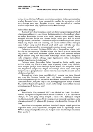 Jurnal Formatif 3(2): 105-114
ISSN: 2088-351X
Suhendri & Mardalena – Pengaruh Metode Pembelajaran Problem …
- 109 -
kedua, siswa diberikan keleluasan memberikan pendapat tentang permasalahan
tersebut. Langkah ketiga, siswa menganalisis masalah dan menetapkan solusi
pemecahannya yang tepat. Langkah keempat, siswa menyelesaikan masalah
tersebut dengan solusi yang dipilih dan memberikan alasannya.
Kemandirian Belajar
Kemandirian belajar merupakan salah satu faktor yang mempengaruhi hasil
belajar matematikas siswa yang berasal dari dalam diri siswa. Kemandirian belajar
merupakan kemampuan seorang siswa untuk berupaya secara mandiri dalam
menggali informasi belajar dari sumber belajar selain guru. Hal ini sesuai
pendapat Basir (2010) bahwa “ kemandirian belajar diartikan sebagai suatu proses
belajar yang terjadi pada diri seseorang, dan dalam usahanya untuk mencapai
tujuan belajar orang tersebut dituntut untuk aktif secara individu atau tidak
bergantung kepada orang lain, termasuk tidak tergantung kepada gurunya”.
Sedangkan menurut Dhesiana (2009) bahwa “kemandirian belajar (self-
direction in learning) dapat diartikan sebagai sifat dan sikap serta kemampuan
yang dimiliki siswa untuk melakukan kegiatan belajar secara sendirian maupun
dengan bantuan orang lain berdasarkan motivasinya sendirii untuk menguasai
suatu kompetensi tertentu sehingga dapat digunakannya untuk memecahkan
masalah yang dijumpai di dunia nyata”.
Sehingga dapat disimpulkan bahwa kemandirian belajar adalah suatu
aktivitas belajar yang dilakukan siswa tanpa bergantung kepada orang lain baik
teman maupun gurunya dalam mencapai tujuan belajar yaitu menguasai materi
atau pengetahuan dengan baik dengan kesadarannya sendiri siswa serta dapat
mengaplikasikan pengetahuannya dalam menyelesaikan masalah-masalah dalam
kehidupan sehari-hari.
Kemandirian belajar siswa memiliki ciri-ciri tertentu yang dapat diamati
oleh orang lain. Menurut Desmita (2009: 185) bahwa “kemandirian biasanya
ditandai dengan beberapa ciri, antara lain: kemampuan menentukan nasib sendiri,
kreatif dan inisiatif, mengatur tingkah laku, bertanggung jawab, mampu menahan
diri, membuat keputusan-keputusan sendiri, serta mampu memecahkan masalah
tanpa ada pengaruh dari orang lain”.
METODE
Penelitian ini dilaksanakan di SDIT Amal Mulia Kota Depok, Jawa Barat.
Populasi terjangkau dalam penelitian ini adalah siswa kelas V SDIT Amal Mulia
sebanyak 46 siswa yang terbagi menjadi 2 (dua) kelas. Sedangkan sampel
penelitiannya diambil sebanyak 40 siswa yang dibagi menjadi 2 (dua) kelas, yaitu
kelas eksperimen (V-A) sebanyak 20 siswa dan kelas kontrol (V-B) sebanyak 20
siswa.
Penelitian ini merupakan penelitian kuantitatif dengan metode penelitian
eksperimen semu (quasy experiment). Sedangkan teknik uji hipotesisnya adalah
ANOVA dua jalur dengan faktorial 2x2. Adapun desain penelitiannya dinyatakan
dalam gambar 1.
 