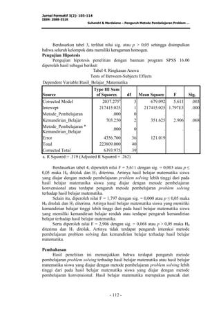 Jurnal Formatif 3(2): 105-114
ISSN: 2088-351X
Suhendri & Mardalena – Pengaruh Metode Pembelajaran Problem …
- 112 -
Berdasarkan tabel 3, terlihat nilai sig. atau p > 0,05 sehingga disimpulkan
bahwa seluruh kelompok data memiliki keragaman homogen.
Pengujian Hipotesis
Pengujian hipotesis penelitian dengan bantuan program SPSS 16.00
diperoleh hasil sebagai berikut:
Tabel 4. Ringkasan Anova
Tests of Between-Subjects Effects
Dependent Variable:Hasil_Belajar_Matematika
Source
Type III Sum
of Squares df Mean Square F Sig.
Corrected Model 2037.275a
3 679.092 5.611 .003
Intercept 217415.025 1 217415.025 1.797E3 .000
Metode_Pembelajaran .000 0 . . .
Kemandirian_Belajar 703.250 2 351.625 2.906 .068
Metode_Pembelajaran *
Kemandirian_Belajar
.000 0 . . .
Error 4356.700 36 121.019
Total 223809.000 40
Corrected Total 6393.975 39
a. R Squared = .319 (Adjusted R Squared = .262)
Berdasarkan tabel 4, diperoleh nilai F = 5,611 dengan sig. = 0,003 atau p ≤
0,05 maka H0 ditolak dan H1 diterima. Artinya hasil belajar matematika siswa
yang diajar dengan metode pembelajaran problem solving lebih tinggi dari pada
hasil belajar matematika siswa yang diajar dengan metode pembelajaran
konvensional atau terdapat pengaruh metode pembelajaran problem solving
terhadap hasil belajar matematika.
Selain itu, diperoleh nilai F = 1,797 dengan sig. = 0,000 atau p ≤ 0,05 maka
H0 ditolak dan H1 diterima. Artinya hasil belajar matematika siswa yang memiliki
kemandirian belajar tinggi lebih tinggi dari pada hasil belajar matematika siswa
yang memiliki kemandirian belajar rendah atau terdapat pengaruh kemandirian
belajar terhadap hasil belajar matematika.
Serta diperoleh nilai F = 2,906 dengan sig. = 0,068 atau p > 0,05 maka H0
diterima dan H1 ditolak. Artinya tidak terdapat pengaruh interaksi metode
pembelajaran problem solving dan kemandirian belajar terhadap hasil belajar
matematika.
Pembahasan
Hasil penelitian ini menunjukkan bahwa terdapat pengaruh metode
pembelajaran problem solving terhadap hasil belajar matematika atau hasil belajar
matematika siswa yang diajar dengan metode pembelajaran problem solving lebih
tinggi dari pada hasil belajar matematika siswa yang diajar dengan metode
pembelajaran konvensional. Hasil belajar matematika merupakan puncak dari
 