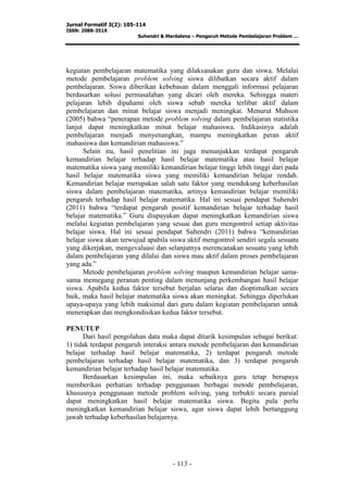 Jurnal Formatif 3(2): 105-114
ISSN: 2088-351X
Suhendri & Mardalena – Pengaruh Metode Pembelajaran Problem …
- 113 -
kegiatan pembelajaran matematika yang dilaksanakan guru dan siswa. Melalui
metode pembelajaran problem solving siswa dilibatkan secara aktif dalam
pembelajaran. Siswa diberikan kebebasan dalam menggali informasi pelajaran
berdasarkan solusi permasalahan yang dicari oleh mereka. Sehingga materi
pelajaran lebih dipahami oleh siswa sebab mereka terlibat aktif dalam
pembelajaran dan minat belajar siswa menjadi meningkat. Menurut Muhson
(2005) bahwa “penerapan metode problem solving dalam pembelajaran statistika
lanjut dapat meningkatkan minat belajar mahasiswa. Indikasinya adalah
pembelajaran menjadi menyenangkan, mampu meningkatkan peran aktif
mahasiswa dan kemandirian mahasiswa.”
Selain itu, hasil penelitian ini juga menunjukkan terdapat pengaruh
kemandirian belajar terhadap hasil belajar matematika atau hasil belajar
matematika siswa yang memiliki kemandirian belajar tinggi lebih tinggi dari pada
hasil belajar matematika siswa yang memiliki kemandirian belajar rendah.
Kemandirian belajar merupakan salah satu faktor yang mendukung keberhasilan
siswa dalam pembelajaran matematika, artinya kemandirian belajar memiliki
pengaruh terhadap hasil belajar matematika. Hal ini sesuai pendapat Suhendri
(2011) bahwa “terdapat pengaruh positif kemandirian belajar terhadap hasil
belajar matematika.” Guru diupayakan dapat meningkatkan kemandirian siswa
melalui kegiatan pembelajaran yang sesuai dan guru mengontrol setiap aktivitas
belajar siswa. Hal ini sesuai pendapat Suhendri (2011) bahwa “kemandirian
belajar siswa akan terwujud apabila siswa aktif mengontrol sendiri segala sesuatu
yang dikerjakan, mengevaluasi dan selanjutnya merencanakan sesuatu yang lebih
dalam pembelajaran yang dilalui dan siswa mau aktif dalam proses pembelajaran
yang ada.”
Metode pembelajaran problem solving maupun kemandirian belajar sama-
sama memegang peranan penting dalam menunjang perkembangan hasil belajar
siswa. Apabila kedua faktor tersebut berjalan selaras dan dioptimalkan secara
baik, maka hasil belajar matematika siswa akan meningkat. Sehingga diperlukan
upaya-upaya yang lebih maksimal dari guru dalam kegiatan pembelajaran untuk
menerapkan dan mengkondisikan kedua faktor tersebut.
PENUTUP
Dari hasil pengolahan data maka dapat ditarik kesimpulan sebagai berikut:
1) tidak terdapat pengaruh interaksi antara metode pembelajaran dan kemandirian
belajar terhadap hasil belajar matematika, 2) terdapat pengaruh metode
pembelajaran terhadap hasil belajar matematika, dan 3) terdapat pengaruh
kemandirian belajar terhadap hasil belajar matematika.
Berdasarkan kesimpulan ini, maka sebaiknya guru tetap berupaya
memberikan perhatian terhadap penggunaan berbagai metode pembelajaran,
khususnya penggunaan metode problem solving, yang terbukti secara parsial
dapat meningkatkan hasil belajar matematika siswa. Begitu pula perlu
meningkatkan kemandirian belajar siswa, agar siswa dapat lebih bertanggung
jawab terhadap keberhasilan belajarnya.
 