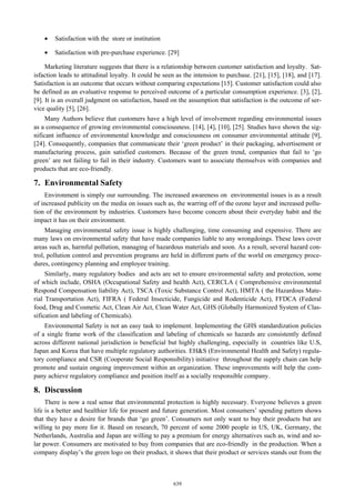 •

Satisfaction with the store or institution

•

Satisfaction with pre-purchase experience. [29]

Marketing literature suggests that there is a relationship between customer satisfaction and loyalty. Satisfaction leads to attitudinal loyalty. It could be seen as the intension to purchase. [21], [15], [18], and [17].
Satisfaction is an outcome that occurs without comparing expectations [15]. Customer satisfaction could also
be defined as an evaluative response to perceived outcome of a particular consumption experience. [3], [2],
[9]. It is an overall judgment on satisfaction, based on the assumption that satisfaction is the outcome of service quality [5], [26].
Many Authors believe that customers have a high level of involvement regarding environmental issues
as a consequence of growing environmental consciousness. [14], [4], [10], [25]. Studies have shown the significant influence of environmental knowledge and consciousness on consumer environmental attitude [9],
[24]. Consequently, companies that communicate their ‘green product’ in their packaging, advertisement or
manufacturing process, gain satisfied customers. Because of the green trend, companies that fail to ‘go
green’ are not failing to fail in their industry. Customers want to associate themselves with companies and
products that are eco-friendly.

7. Environmental Safety
Environment is simply our surrounding. The increased awareness on environmental issues is as a result
of increased publicity on the media on issues such as, the warring off of the ozone layer and increased pollution of the environment by industries. Customers have become concern about their everyday habit and the
impact it has on their environment.
Managing environmental safety issue is highly challenging, time consuming and expensive. There are
many laws on environmental safety that have made companies liable to any wrongdoings. These laws cover
areas such as, harmful pollution, managing of hazardous materials and soon. As a result, several hazard control, pollution control and prevention programs are held in different parts of the world on emergency procedures, contingency planning and employee training.
Similarly, many regulatory bodies and acts are set to ensure environmental safety and protection, some
of which include, OSHA (Occupational Safety and health Act), CERCLA ( Comprehensive environmental
Respond Compensation liability Act), TSCA (Toxic Substance Control Act), HMTA ( the Hazardous Material Transportation Act), FIFRA ( Federal Insecticide, Fungicide and Rodenticide Act), FFDCA (Federal
food, Drug and Cosmetic Act, Clean Air Act, Clean Water Act, GHS (Globally Harmonized System of Classification and labeling of Chemicals).
Environmental Safety is not an easy task to implement. Implementing the GHS standardization policies
of a single frame work of the classification and labeling of chemicals so hazards are consistently defined
across different national jurisdiction is beneficial but highly challenging, especially in countries like U.S,
Japan and Korea that have multiple regulatory authorities. EH&S (Environmental Health and Safety) regulatory compliance and CSR (Cooperate Social Responsibility) initiative throughout the supply chain can help
promote and sustain ongoing improvement within an organization. These improvements will help the company achieve regulatory compliance and position itself as a socially responsible company.

8. Discussion
There is now a real sense that environmental protection is highly necessary. Everyone believes a green
life is a better and healthier life for present and future generation. Most consumers’ spending pattern shows
that they have a desire for brands that ‘go green’. Consumers not only want to buy their products but are
willing to pay more for it. Based on research, 70 percent of some 2000 people in US, UK, Germany, the
Netherlands, Australia and Japan are willing to pay a premium for energy alternatives such as, wind and solar power. Consumers are motivated to buy from companies that are eco-friendly in the production. When a
company display’s the green logo on their product, it shows that their product or services stands out from the

639

 