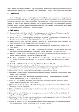 crowd and this gives them a competitive edge. Consequently, most customer buying decisions are influenced
by green product label like the US energy star logo, Green label in Thailand, Korea Eco label and much more.

9. Conclusion
Green marketing is a tool for protecting the environment for the future generation. it has a positive impact on environmental safety. Because of the growing concern of environmental protection, there is an emergence of a new market which is the green market. For companies to survive in this market, they need to go
green in all aspect of their business. Consumers want to identify themselves with companies that are green
compliant and are willing to pay a premium for a greener life style. As such, green marketing is not just an
environmental protection tool but also, a marketing strategy.

10. References
[1] Baumann, H., Boons, F., Bragd, A. (2002), "Mapping the green product development field: engineering, policy
and business perspectives", Journal of Cleaner Production, Vol. 10 pp.409-25.
[2] Bolton, R.N. (1998), "A dynamic model of the duration of the customer's relationship with a continuous service
provider: the role of satisfaction", Marketing Science, Vol. 17 No.1, pp.45-65
[3] Cadotte, Ernest R., Robert B. Woodruff and Roger L. Jenkins (1987), "Expectations and Norms in Models of Consumer Satisfaction," Journal of Marketing Research, 24 (August), 305-314
[4] Cope, D., Winward, J. (1991), "Information failures in green consumerism", Consumer Policy Review, Vol. 1
No.2, pp.83-6.
[5] Cronin, J.J., Brady, M.K., Hult, T.M.G. (2000), "Assessing the effects of quality, value, and customer satisfaction
on consumer behavioral intentions in service encounters", Journal of Retailing, Vol. 76 No.2, pp.193-218
[6] Churchill, Gilbert A. Jr. and Carol Surprenant (1982), "An Investigation into the Determinants of Customer Satisfaction," Journal of Marketing Research, 19 (November), 491 -504.
[7] Day, Ralph L. (1977), "Towards a Process Model of Consumer Satisfaction," Conceptualization and Measurement
of Consumer Satisfaction and Dissatisfaction. H. Keith Hunt, ed. Cambridge, MA: Marketing Science Institute,
153-183.
[8] Fuller, D.A. (1999), Sustainable Marketing, Sage Publications, Thousand Oaks, CA.
[9] Hines, J.M., Hungerford, H.R., Tomera, A.N. (1987), "Analysis and synthesis of research on responsible environmental behavior: a meta-analysis", Journal of Environmental Education, Vol. 18 pp.1-8
[10] Hopfenbeck, W. (1993), Dirección y Marketing Ecológicos, Ediciones Deusto, Madrid,
[11] Isherwood, K. (2000), Mineral Fertilizer Distribution and the Environment, International Fertilizer Industry Association, UNEP, Paris, March.
[12] Jaime Rivera-Camino, (2007) "Re-evaluating green marketing strategy: a stakeholder perspective", European
Journal of Marketing, Vol. 41 Iss: 11/12, pp.1328 – 1358
[13] Jones, M.A., Suh, J. (2000), "Transaction-specific satisfaction and overall satisfaction: an empirical analysis",
Journal of Services Marketing, Vol. 14 No.2, pp.147-5.
[14] Kinnear, T.C., Taylor, J.R., Ahmed, S.A. (1974), "Ecologically concerned consumers: who are they?” Journal of
Marketing, Vol. 38 No.April, pp.20-4.
[15] Ottman, J. (1998), Green Marketing: Opportunity for Innovation, 2nd ed., NTC/Contemporary Books, Lincolnwood, IL,
[16] Ottman, J., Terry, V. (1998), "Strategic marketing of greener products", The Journal of Sustainable Product Design, Vol. 5 No. April, pp.53-7.
[17] McIntosh, A. (1990), "The impact of environmental issues on marketing and politics in the 1990s", Journal of the
Marketing Research Society, Vol. 33 No.3, pp.205-17.
[18] Menon, A., Menon, A. (1997), "Enviropreneurial marketing strategy: the emergence of corporate environmentalism as market strategy”, Journal of Marketing, Vol. 61 No. January, pp.51-67.
640

 