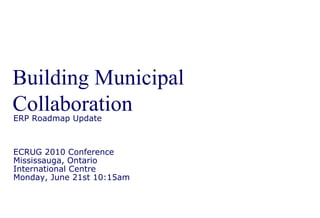 Building Municipal Collaboration ERP Roadmap Update ECRUG 2010 Conference Mississauga, Ontario International Centre Monday, June 21st 10:15am 