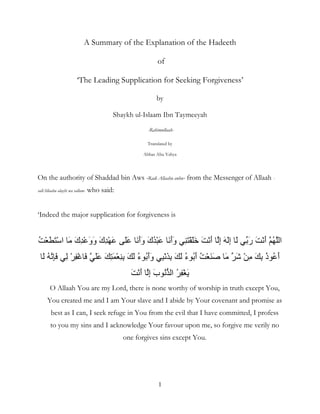 1
A Summary of the Explanation of the Hadeeth
of
‘The Leading Supplication for Seeking Forgiveness’
by
Shaykh ul-Islaam Ibn Taymeeyah
-Rahimullaah-
Translated by
Abbas Abu Yahya
On the authority of Shaddad bin Aws -Radi Allaahu anhu- from the Messenger of Allaah -
sallAllaahu alayhi wa sallam- who said:
‘Indeed the major supplication for forgiveness is
ُ ْ َ َْ ‫ا‬ َ َ‫ك‬ِْ َ‫و‬َ‫و‬ َ‫ك‬ِْ َ ََ ََ‫أ‬َ‫و‬ َ‫ك‬َُْ ََ‫أ‬َ‫و‬ َََِْ َ َْ‫أ‬ ِ‫إ‬ َ َِ‫إ‬ َ َ‫ر‬ َ َْ‫أ‬ ُ ‫ا‬
َ ُ َِ ِ ْ ِْ َ ََ َ َِ ْ ِِ َ َ ُ‫ء‬ َُ‫أ‬َ‫و‬ َِِْ َ َ ُ‫ء‬ َُ‫أ‬ ُ ْ ََ َ َ ْ ِ َ ِ ُ‫ذ‬ ُ َ‫أ‬
ْ ََ َْ‫أ‬ ِ‫إ‬ َ‫ب‬ ُ ‫ا‬ ُ ِ
O Allaah You are my Lord, there is none worthy of worship in truth except You,
You created me and I am Your slave and I abide by Your covenant and promise as
best as I can, I seek refuge in You from the evil that I have committed, I profess
to you my sins and I acknowledge Your favour upon me, so forgive me verily no
one forgives sins except You.
 