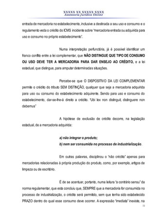 XXXXX XX XXXXX XXXX
Assessoria Jurídica Online
11
entrada de mercadoria no estabelecimento,inclusive a destinada a seu uso e consumo e o
regulamento veda o crédito do ICMS incidente sobre “mercadoria entrada ou adquirida para
uso e consumo no próprio estabelecimento”.
Numa interpretação perfunctória, já é possível identificar um
franco conflito entre a lei complementar, que NÃO DISTINGUE QUE TIPO DE CONSUMO
OU USO DEVE TER A MERCADORIA PARA DAR ENSEJO AO CRÉDITO, e a lei
estadual, que distingue, para amputar determinadas situações.
Percebe-se que O DISPOSITIVO DA LEI COMPLEMENTAR
permite o crédito do tributo SEM DISTINÇÃO, qualquer que seja a mercadoria adquirida
para uso ou consumo do estabelecimento adquirente. Sendo para uso e consumo do
estabelecimento, dar-se-lhe-á direito a crédito. “Ubi lex non distinguit, distinguere non
debemus”
A hipótese de exclusão de crédito decorre, na legislação
estadual, de a mercadoria adquirida:
a) não integrar o produto;
b) nem ser consumida no processo de industrialização.
Em outras palavras, disciplinou o “não crédito” apenas para
mercadorias relacionadas à própria produção do produto, como, por exemplo, artigos de
limpeza ou de escritório.
É de se acentuar, portanto, numa leitura “a contrário sensu”da
norma regulamentar, que esta concluiu que, SEMPRE que a mercadoria for consumida no
processo de industrialização, o crédito será permitido, sem que tenha sido estabelecido
PRAZO dentro do qual esse consumo deve ocorrer. A expressão “imediata” inexiste, na
 