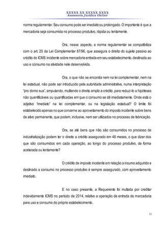 XXXXX XX XXXXX XXXX
Assessoria Jurídica Online
12
norma regulamentar.Seu consumo pode serimediato ou prolongado. O importante é que a
mercadoria seja consumida no processo produtivo, rápida ou lentamente.
Ora, nesse aspecto, a norma regulamentar se compatibiliza
com o art. 20 da Lei Complementar 87/96, que assegura o direito do sujeito passivo ao
crédito do ICMS incidente sobre mercadoria entrada em seu estabelecimento,destinada ao
uso e consumo na atividade nele desenvolvida.
Ora, o que não se encontra nem na lei complementar, nem na
lei estadual, não pode ser introduzido pela autoridade administrativa, numa interpretação
“pro domo sua”, amputando, mutilando o direito amplo a crédito, para reduzi-lo a hipóteses
não quantificáveis ou quantificadas em que o consumo se dê imediatamente. Onde está o
adjetivo “imediato” na lei complementar, ou na legislação estadual? O limite foi
estabelecido apenas no que concerne ao aproveitamento do imposto incidente sobre bens
de ativo permanente, que podem, inclusive, nem ser utilizados no processo de fabricação.
Ora, se até bens que não são consumidos no processo de
industrialização podem ter o direito a crédito assegurado em 48 meses, o que dizer dos
que são consumidos em cada operação, ao longo do processo produtivo, de forma
acelerada ou lentamente?
O crédito de imposto incidente em relação a insumo adquirido e
destinado a consumo no processo produtivo é sempre assegurado, com aproveitamento
imediato.
E no caso presente, a Requerente foi multada por creditar
indevidamente ICMS no período de 2014, relativo a operação de entrada de mercadoria
para uso e consumo do próprio estabelecimento.
 