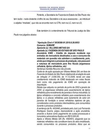 XXXXX XX XXXXX XXXX
Assessoria Jurídica Online
13
Portanto, a Secretaria da Fazendado Estado de São Paulo não
tem razão - nada obstante o brilho de seu Secretário e de seus assessores -, ao introduzir
o adjetivo “imediato”, que não se encontra nem no CTN, nem na LC, nem na LO;
Este também é o entendimento do Tribunal de Justiça de São
Paulo nos julgados abaixo:
“Apelação Cível nº 0038386-91.2010.8.26.0053
Comarca: SUMARÉ
Apelante (s): VILLARES METAIS S/A
Apelada (s): FAZENDA DO ESTADO DE SÃO PAULO
Anulatória ICMS - Crédito do imposto incidente nas
entradas de mercadoria destinados a uso e consumo-Os
materiais em questão não admitem o creditamento, pois,
ainda que integrem o processo de produção,não possuem
a natureza de mercadoria para fins fiscais (argamassa
refratária, tijolos refratários, etc)
Sentença mantida Recurso não provido.
Cuida-se de ação ajuizada por Villares Metais S/A, em face de
Fazenda do Estado de São Paulo objetivando anulaçãode auto
de infração nº 3.058.355, de 11.12.2006, tendo em vista
creditamento indevido de ICMS destacado em notas fiscais
bem como não pagamento de ICMS em operação de
importação.
Relata que adquiriu no período de junho de 2002 a janeiro de
2004: a) argamassa refratária para assentamento de tijolos
refratários para revestimento de panelas e fornos industriais; b)
tijolos refratários e concreto refratário para assentamento dos
tijolos; e c) placas refratárias para isolamento de calor em
panelas de fundição e cones refratários injetores de gás,
considerados como produtos intermediários, pois consumidos
durante o processo produtivo.
A sentença de fls. 443/446, prolatada pelo Juiz Luiz Fernando
Rodrigues Guerra, julgou improcedente a ação anulatória,
arcando a Autora como pagamento de custas processuais e
honorários advocatícios fixados em R$10.000,00.
Apela a Villares Metais S/A (fls. 458/481), alegando que os
materiais refratários não constituem bens do ativo imobilizado,
sendo consumidos no processo produtivo. Aduz que as
 