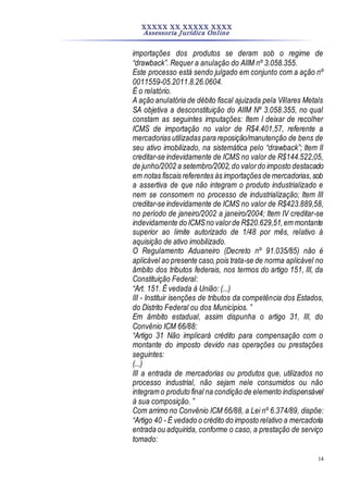 XXXXX XX XXXXX XXXX
Assessoria Jurídica Online
14
importações dos produtos se deram sob o regime de
“drawback”. Requer a anulação do AIIM nº 3.058.355.
Este processo está sendo julgado em conjunto com a ação nº
0011559-05.2011.8.26.0604.
É o relatório.
A ação anulatória de débito fiscal ajuizada pela Villares Metals
SA objetiva a desconstituição do AIIM Nº 3.058.355, no qual
constam as seguintes imputações: Item I deixar de recolher
ICMS de importação no valor de R$4.401,57, referente a
mercadorias utilizadas para reposição/manutenção de bens de
seu ativo imobilizado, na sistemática pelo “drawback”; Item II
creditar-se indevidamente de ICMS no valor de R$144.522,05,
de junho/2002 a setembro/2002,do valordo imposto destacado
em notas fiscais referentes às importações de mercadorias,sob
a assertiva de que não integram o produto industrializado e
nem se consomem no processo de industrialização; Item III
creditar-se indevidamente de ICMS no valor de R$423.889,58,
no período de janeiro/2002 a janeiro/2004; Item IV creditar-se
indevidamente do ICMSno valorde R$20.629,51,em montante
superior ao limite autorizado de 1/48 por mês, relativo à
aquisição de ativo imobilizado.
O Regulamento Aduaneiro (Decreto nº 91.035/85) não é
aplicável ao presente caso,pois trata-se de norma aplicável no
âmbito dos tributos federais, nos termos do artigo 151, III, da
Constituição Federal:
“Art. 151. É vedada à União: (...)
III - Instituir isenções de tributos da competência dos Estados,
do Distrito Federal ou dos Municípios. ”
Em âmbito estadual, assim dispunha o artigo 31, III, do
Convênio ICM 66/88:
“Artigo 31 Não implicará crédito para compensação com o
montante do imposto devido nas operações ou prestações
seguintes:
(...)
III a entrada de mercadorias ou produtos que, utilizados no
processo industrial, não sejam nele consumidos ou não
integram o produto final na condição de elemento indispensável
à sua composição. ”
Com arrimo no Convênio ICM 66/88, a Lei nº 6.374/89, dispõe:
“Artigo 40 - É vedado o crédito do imposto relativo a mercadoria
entrada ou adquirida, conforme o caso, a prestação de serviço
tomado:
 