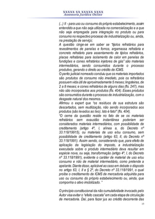 XXXXX XX XXXXX XXXX
Assessoria Jurídica Online
15
(...) II - para uso ou consumo do próprio estabelecimento,assim
entendido a que não seja utilizada na comercialização e a que
não seja empregada para integração no produto ou para
consumo no respectivo processo de industrialização ou, ainda,
na prestação de serviço;
A questão cinge-se em saber se “tijolos refratários para
revestimentos de panelas e fornos, argamassa refratária e
concreto refratário para assentamento de tijolos refratários,
placas refratárias para isolamento de calor em panelas de
fundições e cones refratários injetores de gás” são materiais
intermediários, sendo consumidos durante o processo
produtivo, gerando o direito ao crédito de ICMS.
O perito judicial nomeado concluiu que os materiais importados
são produtos de consumo não imediato, pois os refratários
possuem vida útil de aproximadamente 5 meses;lingoteiras,de
2 a 8 meses; e cones refratários de alguns dias (fls. 247), mas
não são incorporados aos produtos (fls. 404). Esses produtos
são consumidos durante o processo de industrialização, com o
desgaste natural dos mesmos.
Afirmou o expert que “os resíduos de sua estrutura são
descartados, sem reutilização, não sendo incorporados aos
produtos (são levados ao lixo). Isto é fato!” (fls. 404).
“O cerne da questão reside no fato de se os materiais
refratários sem exaustão instantânea poderiam ser
considerados materiais intermediários, com possibilidade de
creditamento (artigo 4º, I, alínea a, do Decreto nº
33.118/19915), ou materiais de uso e/ou consumo, sem
possibilidade de creditamento (artigo 63, II, do Decreto nº
33.118/1991). Assim sendo, considerando que, para efeito de
aplicação da legislação do imposto, a industrialização
executada sobre o produto intermediário deva resultar em
espécie nova, ou seja, transformação (artigo 4º, I, do Decreto
nº 33.118/1991), evidente o caráter de material de uso e/ou
consumo e não de material intermediário, como pretende a
apelante.Diante disso,aplicável ao caso em debate o disposto
no artigo 63, I, II e § 2º, do Decreto nº 33.118/1991, o qual
proíbe o creditamento de ICMS de mercadoria adquirida para
uso ou consumo do próprio estabelecimento ou, ainda, que
componha o ativo imobilizado. ”
O princípio constitucional da não cumulatividade invocado pelo
Autor visa evitar o “efeito cascata”em cada etapa de circulação
de mercadoria. Daí, para fazer jus ao crédito decorrente das
 