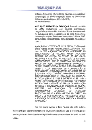 XXXXX XX XXXXX XXXX
Assessoria Jurídica Online
16
entradas de materiais intermediários,haveria a necessidade de
comprovação da efetiva integração destes no processo de
circulação, para justificar o aproveitamento.
No mesmo sentido:
APELAÇÃO. EMBARGOS À EXECUÇÃO. Pretensão a crédito
do ICMS relativamente aos produtos intermediários
desgastados e consumidos. Inadmissibilidade. Inexistência de
lei autorizadora para o creditamento de bens destinados à
manutenção e reparo do estabelecimento contribuinte de ICMS,
consumidos e não destinados à comercialização. Recurso não
provido.
Apelação Cível nº 0003936-08.2011.8.26.0306, 3ª Câmara de
Direito Público, Relator Ronaldo Andrade, julgado em 12 de
maio de 2015. - AÇÃO DECLARATÓRIA - PRETENSÃO AO
CREDITAMENTO DE VALORES PODER JUDICIÁRIO
TRIBUNAL DE JUSTIÇA DO ESTADO DE SÃO PAULO
RELATIVOS A ICMS PAGO NA AQUISIÇÃO DE MATERIAIS
INTERMEDIÁRIOS, QUE SE DESGASTAM NO PROCESSO
PRODUTIVO, TUDO MONETARIAMENTE CORRIGIDO -
REGIME CONSTITUCIONAL DE NÃO CUMULATIVIDADE DO
TRIBUTO, CUJA DISCIPLINA DE COMPENSAÇÃO É
REGRADA POR LEI COMPLEMENTAR (CF, ARTIGO 155, II E
§ 2º, incisos I e XII) - CONVÊNIO ICM 66/88 QUE INFORMA A
CONSTITUCIONALIDADE E LEGALIDADE DA DISCIPLINA
ESTADUAL (LEI Nº. 6.374/89 E DECRETO Nº. 33.118/91 -
RICMS) - ADVENTO DA LC 87/1996 QUE NÃO TEM EFEITOS
RETROATIVOS - VEDAÇÃO EXPRESSA DA LEGISLAÇÃO
ESTADUAL À COMPENSAÇÃO DE CRÉDITOS DO ICMS NA
HIPÓTESE DE AQUISIÇÃO DE PRODUTOS
INTERMEDIÁRIOS APLICADOS NO PROCESSO
PRODUTIVO (LEI Nº. 6.374/89 -ARTIGO 40)- DIREITO AO
CRÉDITO DE ICMS INEXISTENTE -PRECEDENTES DO STF
- SENTENÇA DE IMPROCEDÊNCIA MANTIDA - RECURSO
IMPROVIDO. ”
Por todo acima exposto o fisco Paulista não pode multar o
Requerente por creditar indevidamente o ICMS em produtos de uso e consumo, pois o
mesmo procedeu dentro dos ditames legais inclusive reconhecidamente em vários tribunais
pátrios.
 