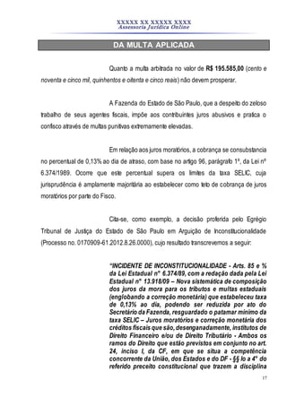 XXXXX XX XXXXX XXXX
Assessoria Jurídica Online
17
DA MULTA APLICADA
Quanto a multa arbitrada no valor de R$ 195.585,00 (cento e
noventa e cinco mil, quinhentos e oitenta e cinco reais) não devem prosperar.
A Fazenda do Estado de São Paulo, que a despeito do zeloso
trabalho de seus agentes fiscais, impõe aos contribuintes juros abusivos e pratica o
confisco através de multas punitivas extremamente elevadas.
Em relação aos juros moratórios, a cobrança se consubstancia
no percentual de 0,13% ao dia de atraso, com base no artigo 96, parágrafo 1º, da Lei nº
6.374/1989. Ocorre que este percentual supera os limites da taxa SELIC, cuja
jurisprudência é amplamente majoritária ao estabelecer como teto de cobrança de juros
moratórios por parte do Fisco.
Cita-se, como exemplo, a decisão proferida pelo Egrégio
Tribunal de Justiça do Estado de São Paulo em Arguição de Inconstitucionalidade
(Processo no. 0170909-61.2012.8.26.0000), cujo resultado transcrevemos a seguir:
“INCIDENTE DE INCONSTITUCIONALIDADE - Arts. 85 e %
da Lei Estadual n° 6.374/89, com a redação dada pela Lei
Estadual n° 13.918/09 – Nova sistemática de composição
dos juros da mora para os tributos e multas estaduais
(englobando a correção monetária) que estabeleceu taxa
de 0,13% ao dia, podendo ser reduzida por ato do
Secretário da Fazenda, resguardado o patamar mínimo da
taxa SELIC – Juros moratórios e correção monetária dos
créditos fiscais que são,desenganadamente, institutos de
Direito Financeiro e/ou de Direito Tributário - Ambos os
ramos do Direito que estão previstos em conjunto no art.
24, inciso I, da CF, em que se situa a competência
concorrente da União, dos Estados e do DF - §§ Io a 4° do
referido preceito constitucional que trazem a disciplina
 