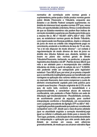 XXXXX XX XXXXX XXXX
Assessoria Jurídica Online
18
normativa de correlação entre normas gerais e
suplementares,pelos quais a União produz normas gerais
sobre Direito Financeiro e Tributário, enquanto aos
Estados e ao Distrito Federal compete suplementar, no
âmbito do interesse local,aquelas normas STF que, nessa
linha,em oportunidades anteriores,firmou o entendimento
de que os Estados-membros não podem fixar índices de
correção monetária superiores aos fixadospelaUnião para
o mesmo fim (v. RE n" 183.907- 4/SP e ADI n° 442) - CTN
que, ao estabelecer normas gerais de Direito Tributário,
com repercussão nas finanças públicas, impõe o cômputo
de juros de mora ao crédito não integralmente pago no
vencimento,anotando a incidência da taxa de 1% ao mês,
"se a lei não dispuser de modo diverso" - Lei voltada à
regulamentação de modo diverso da taxa de juros no
âmbito dos tributos federais que, destarte, também se
insere no plano das normas gerais de Direito
Tributário/Financeiro, balizando, no particular, a atuação
legislativados Estados e do DF -Padrão da taxa SELIC que
veio a ser adotado para a recomposição dos créditos
tributários da União a partir da edição da Lei n° 9.250/95,
não podendo então ser extrapolado pelo legislador
estadual-Taxa SELICque,por sinal, já se presta a impedir
que o contribuinte inadimplente possa ser beneficiado com
vantagens na aplicação dos valores retidos em seu poder
no mercado financeiro, bem como compensar o custo do
dinheiro eventualmente captado pelo ente público para
cumprir suas funções - Fixação originária de 0,13% ao dia
que, de outro lado, contraria a razoabilidade e a
proporcionalidade, a caracterizar abuso de natureza
confiscatória, não podendo o Poder Público em sede de
tributação agir imoderadamente - Possibilidade, contudo,
de acolhimento parcial da arguição, para conferir
interpretação conforme a Constituição, em consonância
com o julgado precedente do Egrégio STF na ADI n° 442 -
Legislaçãopaulista questionada que podeser considerada
compatível com a CF, desde que a taxa de juros adotada
(que na atualidade engloba a correção monetária),seja
igual ou inferior à utilizada pela União para o mesmo fim
Tem lugar,portanto,a declaraçãode inconstitucionalidade
da interpretação e aplicação que vêm sendo dada pelo
Estado às normas em causa, sem alterá-las
gramaticalmente,de modoque seualcance valorativo fique
 