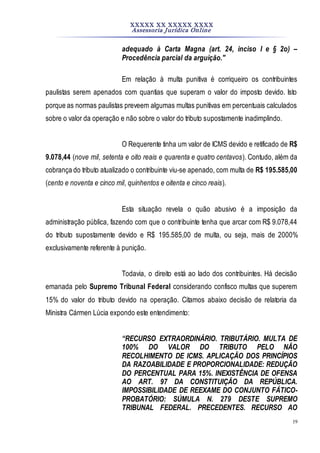 XXXXX XX XXXXX XXXX
Assessoria Jurídica Online
19
adequado à Carta Magna (art. 24, inciso I e § 2o) –
Procedência parcial da arguição."
Em relação à multa punitiva é corriqueiro os contribuintes
paulistas serem apenados com quantias que superam o valor do imposto devido. Isto
porque as normas paulistas preveem algumas multas punitivas em percentuais calculados
sobre o valor da operação e não sobre o valor do tributo supostamente inadimplindo.
O Requerente tinha um valor de ICMS devido e retificado de R$
9.078,44 (nove mil, setenta e oito reais e quarenta e quatro centavos). Contudo, além da
cobrança do tributo atualizado o contribuinte viu-se apenado, com multa de R$ 195.585,00
(cento e noventa e cinco mil, quinhentos e oitenta e cinco reais).
Esta situação revela o quão abusivo é a imposição da
administração pública, fazendo com que o contribuinte tenha que arcar com R$ 9.078,44
do tributo supostamente devido e R$ 195.585,00 de multa, ou seja, mais de 2000%
exclusivamente referente à punição.
Todavia, o direito está ao lado dos contribuintes. Há decisão
emanada pelo Supremo Tribunal Federal considerando confisco multas que superem
15% do valor do tributo devido na operação. Citamos abaixo decisão de relatoria da
Ministra Cármen Lúcia expondo este entendimento:
“RECURSO EXTRAORDINÁRIO. TRIBUTÁRIO. MULTA DE
100% DO VALOR DO TRIBUTO PELO NÃO
RECOLHIMENTO DE ICMS. APLICAÇÃO DOS PRINCÍPIOS
DA RAZOABILIDADE E PROPORCIONALIDADE: REDUÇÃO
DO PERCENTUAL PARA 15%. INEXISTÊNCIA DE OFENSA
AO ART. 97 DA CONSTITUIÇÃO DA REPÚBLICA.
IMPOSSIBILIDADE DE REEXAME DO CONJUNTO FÁTICO-
PROBATÓRIO: SÚMULA N. 279 DESTE SUPREMO
TRIBUNAL FEDERAL. PRECEDENTES. RECURSO AO
 