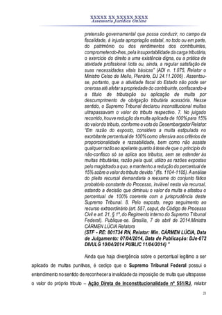 XXXXX XX XXXXX XXXX
Assessoria Jurídica Online
21
pretensão governamental que possa conduzir, no campo da
fiscalidade, à injusta apropriação estatal, no todo ou em parte,
do patrimônio ou dos rendimentos dos contribuintes,
comprometendo-lhes,pela insuportabilidade da carga tributária,
o exercício do direito a uma existência digna, ou a prática de
atividade profissional lícita ou, ainda, a regular satisfação de
suas necessidades vitais básicas” (ADI n. 1.075, Relator o
Ministro Celso de Mello, Plenário, DJ 24.11.2006) . Assentou-
se, portanto, que a atividade fiscal do Estado não pode ser
onerosa até afetara propriedade do contribuinte,confiscando-a
a título de tributação ou aplicação de multa por
descumprimento de obrigação tributária acessória. Nesse
sentido, o Supremo Tribunal declarou inconstitucional multas
ultrapassavam o valor do tributo respectivo. 7. No julgado
recorrido,houve redução da multa aplicada de 100%para 15%
do valordo tributo, conforme o voto do DesembargadorRelator:
“Em razão do exposto, considero a multa estipulada no
exorbitante percentual de 100%como ofensiva aos critérios de
proporcionalidade e razoabilidade, bem como não assiste
qualquerrazãoao apelante quanto à tese de que o princípio do
não-confisco só se aplica aos tributos, sem se estender às
multas tributárias, razão pela qual, utilizo as razões expostas
pelo magistrado a quo,e mantenho a redução do percentual de
15% sobre o valordo tributo devido.”(fls. 1104-1105).Aanálise
do pleito recursal demandaria o reexame do conjunto fático
probatório constante do Processo, inviável nesta via recursal,
estando a decisão que diminuiu o valor da multa e afastou o
percentual de 100% coerente com a jurisprudência deste
Supremo Tribunal. 8. Pelo exposto, nego seguimento ao
recurso extraordinário (art. 557, caput, do Código de Processo
Civil e art. 21, § 1º,do Regimento Interno do Supremo Tribunal
Federal). Publique-se. Brasília, 7 de abril de 2014.Ministra
CÁRMEN LÚCIA Relatora
(STF - RE: 801734 RN, Relator: Min. CÁRMEN LÚCIA, Data
de Julgamento: 07/04/2014, Data de Publicação: DJe-072
DIVULG 10/04/2014 PUBLIC 11/04/2014) ”
Ainda que haja divergência sobre o percentual legítimo a ser
aplicado de multas punitivas, é cediço que o Supremo Tribunal Federal possui o
entendimento no sentido de reconhecera invalidade da imposição de multa que ultrapasse
o valor do próprio tributo – Ação Direta de Inconstitucionalidade nº 551/RJ, relator
 