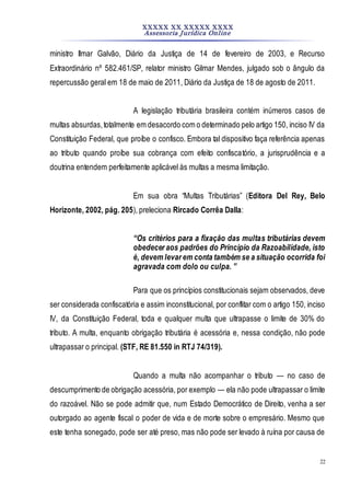 XXXXX XX XXXXX XXXX
Assessoria Jurídica Online
22
ministro Ilmar Galvão, Diário da Justiça de 14 de fevereiro de 2003, e Recurso
Extraordinário nº 582.461/SP, relator ministro Gilmar Mendes, julgado sob o ângulo da
repercussão geral em 18 de maio de 2011, Diário da Justiça de 18 de agosto de 2011.
A legislação tributária brasileira contém inúmeros casos de
multas absurdas,totalmente em desacordo com o determinado pelo artigo 150, inciso IV da
Constituição Federal, que proíbe o confisco. Embora tal dispositivo faça referência apenas
ao tributo quando proíbe sua cobrança com efeito confiscatório, a jurisprudência e a
doutrina entendem perfeitamente aplicável às multas a mesma limitação.
Em sua obra “Multas Tributárias” (Editora Del Rey, Belo
Horizonte, 2002, pág. 205), preleciona Rircado Corrêa Dalla:
“Os critérios para a fixação das multas tributárias devem
obedecer aos padrões do Princípio da Razoabilidade, isto
é, devem levar em conta também se a situação ocorrida foi
agravada com dolo ou culpa. ”
Para que os princípios constitucionais sejam observados, deve
ser considerada confiscatória e assim inconstitucional, por conflitar com o artigo 150, inciso
IV, da Constituição Federal, toda e qualquer multa que ultrapasse o limite de 30% do
tributo. A multa, enquanto obrigação tributária é acessória e, nessa condição, não pode
ultrapassar o principal. (STF, RE 81.550 in RTJ 74/319).
Quando a multa não acompanhar o tributo — no caso de
descumprimento de obrigação acessória, por exemplo — ela não pode ultrapassar o limite
do razoável. Não se pode admitir que, num Estado Democrático de Direito, venha a ser
outorgado ao agente fiscal o poder de vida e de morte sobre o empresário. Mesmo que
este tenha sonegado, pode ser até preso, mas não pode ser levado à ruína por causa de
 