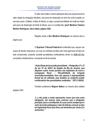 XXXXX XX XXXXX XXXX
Assessoria Jurídica Online
24
O valor das multas a serem aplicadas deve ser proporcional ao
valor objeto da obrigação tributária, sob pena de destruição do bem de onde surgirão os
recursos para o Estado, à título de tributo, ou seja, a proporcionalidade da multa se impõe
sob pena de destruição da fonte do tributo, que é o contribuinte. (prof. Marilene Talarico
Martins Rodrigues, obra citada, página 338).
Registra ainda a Dra. Marilene Rodrigues na mesma obra e
página que:
O Supremo Tribunal Federal tem entendido que, sequer nos
casos de fraude inequívoca, em que as medidas punitivas são mais rigorosas em face do
dolo comprovado, poderão subsistir penalidades confiscatórias, tendo na ADIN 551-RJ,
concedido medida liminar, consoante se lê da ementa:
“Ação Direta de Inconstitucionalidade – Parágrafos 2º e 3º
do art. 57 do ADCT do Estado do Rio de Janeiro, que
dispõem sobre multa punitiva nas hipóteses de mora e
sonegação fiscal. – Plausibilidade da irrogada
inconstitucionalidade, face não apenas à impropriedade
formal da via utilizada, mas também ao evidente caráter
confiscatório das penalidades instituídas. ” (RTJ-138/55)
Também preleciona Wagner Balera na mesma obra coletiva
(página 535):
“(...) não pode a multa representar como que uma outra
obrigação, até mesmo mais onerosa que a obrigação
principal,para o contribuinte.Éo que ocorre sempre que o
valor da multa sobrepuja o valor do tributo,como já se deu
em legislação fiscal que fixou em trezentos por cento (!) o
acréscimo. ”
 