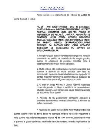 XXXXX XX XXXXX XXXX
Assessoria Jurídica Online
25
Nesse sentido é o entendimento do Tribunal de Justiça do
Distrito Federal, in verbis:
“TJ-DF - APC 20130110956308 - Data de publicação:
01/07/2015 -Ementa: DIREITO ADMINISTRATIVO. DISTRITO
FEDERAL. COBRANÇA. ICMS. MULTAS. PEDIDO DE
INEXISTÊNCIA DE RELAÇÃO JURÍDICA. ALEGAÇÃO DE
SENTENÇA ULTRA PETITA. PEDIDOS IMPLÍCITOS.
MULTAS FIXADAS EM VALOR 500% SUPERIOR AO VALOR
DO TRIBUTO DEVIDO. DESPROPORCIONALIDADE.
PRINCÍPIO DA RAZOABILIDADE. FATO GERADOR.
EXISTÊNCIA DE MERCADORIA OU SERVIÇO EM
SITUAÇÃO IRREGULAR.
1. Inexiste nulidade a serdeclarada em sentença que,ao negar
provimento ao pedido de inexistência de relação jurídica,
avança no julgamento de questões implícitas, como a
desproporcionalidade das multas aplicadas.
2. Muito embora não exista previsão normativa expressa que
autorize a redução da multa aplicada pelo fisco ao
administrado,o princípio da razoabilidade ilumina o julgador no
sentido de conferirparâmetro e legitimidade para a redução do
valor das multas que se afigurem desproporcionais.
3. O artigo 5º, inciso XVI da Lei Distrital 1254/96 estabelece
como fato gerador do tributo a existência de mercadoria em
situação irregular,assim considerada aquela desacompanhada
de documento fiscal idôneo.
4. Recurso do réu parcialmente conhecido. Rejeitada a
preliminarde nulidade da sentença. Desprovido. 5. Recurso da
autora desprovido. ”
A Fazenda do Estado não poderia impor multa punitiva cuja
quantia supere o valor do tributo devido na operação. Portanto no caso do requerente a
multa punitiva não poderia ultrapassaro valor de R$ 9.078,44 (nove mil,setenta e oito reais
e quarenta e quatro centavos), adicionada da multa moratória, limitado ao percentual da
Selic.
 