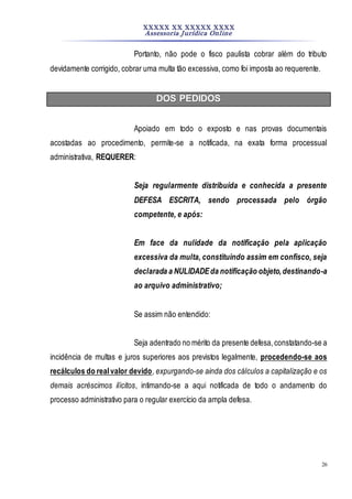 XXXXX XX XXXXX XXXX
Assessoria Jurídica Online
26
Portanto, não pode o fisco paulista cobrar além do tributo
devidamente corrigido, cobrar uma multa tão excessiva, como foi imposta ao requerente.
DOS PEDIDOS
Apoiado em todo o exposto e nas provas documentais
acostadas ao procedimento, permite-se a notificada, na exata forma processual
administrativa, REQUERER:
Seja regularmente distribuída e conhecida a presente
DEFESA ESCRITA, sendo processada pelo órgão
competente, e após:
Em face da nulidade da notificação pela aplicação
excessiva da multa, constituindo assim em confisco, seja
declarada a NULIDADEda notificação objeto,destinando-a
ao arquivo administrativo;
Se assim não entendido:
Seja adentrado no mérito da presente defesa,constatando-se a
incidência de multas e juros superiores aos previstos legalmente, procedendo-se aos
recálculos do realvalor devido, expurgando-se ainda dos cálculos a capitalização e os
demais acréscimos ilícitos, intimando-se a aqui notificada de todo o andamento do
processo administrativo para o regular exercício da ampla defesa.
 