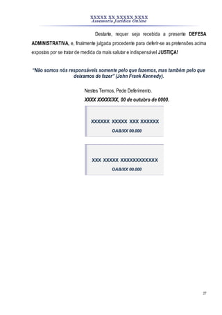 XXXXX XX XXXXX XXXX
Assessoria Jurídica Online
27
Destarte, requer seja recebida a presente DEFESA
ADMINISTRATIVA, e, finalmente julgada procedente para deferir-se as pretensões acima
expostas por se tratar de medida da mais salutar e indispensável JUSTIÇA!
“Não somos nós responsáveis somente pelo que fazemos, mas também pelo que
deixamos de fazer” (John Frank Kennedy).
Nestes Termos, Pede Deferimento.
XXXX XXXXX/XX, 00 de outubro de 0000.
XXXXXX XXXXX XXX XXXXXX
OAB/XX 00.000
XXX XXXXX XXXXXXXXXXXX
OAB/XX 00.000
 