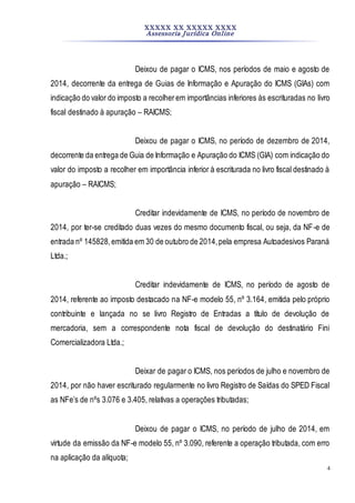 XXXXX XX XXXXX XXXX
Assessoria Jurídica Online
4
Deixou de pagar o ICMS, nos períodos de maio e agosto de
2014, decorrente da entrega de Guias de Informação e Apuração do ICMS (GIAs) com
indicação do valor do imposto a recolherem importâncias inferiores às escrituradas no livro
fiscal destinado à apuração – RAICMS;
Deixou de pagar o ICMS, no período de dezembro de 2014,
decorrente da entrega de Guia de Informação e Apuração do ICMS (GIA) com indicação do
valor do imposto a recolher em importância inferior à escriturada no livro fiscal destinado à
apuração – RAICMS;
Creditar indevidamente de ICMS, no período de novembro de
2014, por ter-se creditado duas vezes do mesmo documento fiscal, ou seja, da NF-e de
entrada nº 145828,emitida em 30 de outubro de 2014,pela empresa Autoadesivos Paraná
Ltda.;
Creditar indevidamente de ICMS, no período de agosto de
2014, referente ao imposto destacado na NF-e modelo 55, nº 3.164, emitida pelo próprio
contribuinte e lançada no se livro Registro de Entradas a título de devolução de
mercadoria, sem a correspondente nota fiscal de devolução do destinatário Fini
Comercializadora Ltda.;
Deixar de pagar o ICMS, nos períodos de julho e novembro de
2014, por não haver escriturado regularmente no livro Registro de Saídas do SPED Fiscal
as NFe’s de nºs 3.076 e 3.405, relativas a operações tributadas;
Deixou de pagar o ICMS, no período de julho de 2014, em
virtude da emissão da NF-e modelo 55, nº 3.090, referente a operação tributada, com erro
na aplicação da alíquota;
 