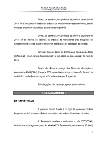 XXXXX XX XXXXX XXXX
Assessoria Jurídica Online
5
Deixou de escriturar, nos períodos de janeiro a dezembro de
2014, NF-e’s modelo 55, relativas às entradas de mercadorias no estabelecimento, sendo
que já se encontram escrituradas as operações do período;
Deixou de escriturar, nos períodos de janeiro a dezembro de
2014, NF-e’s modelo 55, relativas às entradas de mercadorias (não tributadas) no
estabelecimento, sendo que já se encontram escrituradas as operações do período;
Entregou todas as Guias de Informação e Apuração do ICMS
(GIAs) de 2014,bem como a de janeiro de 2015,com atraso, ou seja, no dia 27 de maio de
2015;
Deixou de efetuar a entrega das Guias de Informação e
Apuração do ICMS (GIA’s) do ano de 2015, que estavam omissas por ocasião da abertura
do trabalho fiscal e foram entregues após notificação específica para tal.
Tais alegações não devem prosperar, senão vejamos:
PRELIMINARMENTE
DA TEMPESTIVIDADE
A presente Defesa Escrita é no rigor da legislação tributária
tempestiva em todos os seus efeitos e pretensões, haja vista os fatos abaixo narrados.
A Requerente recebeu a notificação no dia XX/XX/XXXX,
iniciando-se a contagem do prazo dia XX/XX/XXXX. Sendo assim, decorridos os 30 (trinta)
 