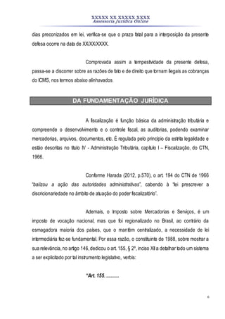 XXXXX XX XXXXX XXXX
Assessoria Jurídica Online
6
dias preconizados em lei, verifica-se que o prazo fatal para a interposição da presente
defesa ocorre na data de XX/XX/XXXX.
Comprovada assim a tempestividade da presente defesa,
passa-se a discorrer sobre as razões de fato e de direito que tornam ilegais as cobranças
do ICMS, nos termos abaixo alinhavados.
DA FUNDAMENTAÇÃO JURÍDICA
A fiscalização é função básica da administração tributária e
compreende o desenvolvimento e o controle fiscal, as auditorias, podendo examinar
mercadorias, arquivos, documentos, etc. É regulada pelo princípio da estrita legalidade e
estão descritas no título IV - Administração Tributária, capítulo I – Fiscalização, do CTN,
1966.
Conforme Harada (2012, p.570), o art. 194 do CTN de 1966
“balizou a ação das autoridades administrativas”, cabendo à “lei prescrever a
discricionariedade no âmbito de atuação do poder fiscalizatório”.
Ademais, o Imposto sobre Mercadorias e Serviços, é um
imposto de vocação nacional, mas que foi regionalizado no Brasil, ao contrário da
esmagadora maioria dos países, que o mantém centralizado, a necessidade de lei
intermediária fez-se fundamental. Por essa razão, o constituinte de 1988, sobre mostrar a
sua relevância,no artigo 146,dedicou o art. 155, § 2º, inciso XIIa detalhar todo um sistema
a ser explicitado por tal instrumento legislativo, verbis:
“Art. 155. ...........
 