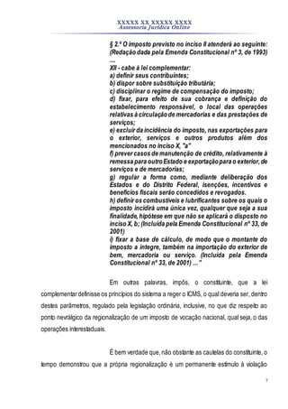 XXXXX XX XXXXX XXXX
Assessoria Jurídica Online
7
§ 2.º O imposto previsto no inciso II atenderá ao seguinte:
(Redação dada pela Emenda Constitucional nº 3, de 1993)
....
XII - cabe à lei complementar:
a) definir seus contribuintes;
b) dispor sobre substituição tributária;
c) disciplinar o regime de compensação do imposto;
d) fixar, para efeito de sua cobrança e definição do
estabelecimento responsável, o local das operações
relativas à circulaçãode mercadorias e das prestações de
serviços;
e) excluir da incidência do imposto, nas exportações para
o exterior, serviços e outros produtos além dos
mencionados no inciso X, "a"
f) prever casos de manutenção de crédito, relativamente à
remessa para outroEstado e exportaçãopara o exterior,de
serviços e de mercadorias;
g) regular a forma como, mediante deliberação dos
Estados e do Distrito Federal, isenções, incentivos e
benefícios fiscais serão concedidos e revogados.
h) definir os combustíveis e lubrificantes sobre os quais o
imposto incidirá uma única vez, qualquer que seja a sua
finalidade,hipótese em que não se aplicará o disposto no
inciso X, b; (Incluída pela Emenda Constitucional nº 33, de
2001)
i) fixar a base de cálculo, de modo que o montante do
imposto a integre, também na importação do exterior de
bem, mercadoria ou serviço. (Incluída pela Emenda
Constitucional nº 33, de 2001) …”
Em outras palavras, impôs, o constituinte, que a lei
complementardefinisse os princípios do sistema a reger o ICMS, o qual deveria ser, dentro
destes parâmetros, regulado pela legislação ordinária, inclusive, no que diz respeito ao
ponto nevrálgico da regionalização de um imposto de vocação nacional, qual seja, o das
operações interestaduais.
É bem verdade que,não obstante as cautelas do constituinte, o
tempo demonstrou que a própria regionalização é um permanente estímulo à violação
 