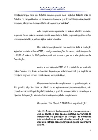 XXXXX XX XXXXX XXXX
Assessoria Jurídica Online
8
constitucional por parte dos Estados, sendo a guerra fiscal - esta luta fratricida entre os
Estados, no campo tributário - a clara demonstração de que Konrad Hesse não estava tão
errado ao afirmar que “a necessidade não conhece princípios”.
A lei complementar representa, no sistema tributário brasileiro,
a garantia de um sistema capaz de permitir a convivência de três regimes impositivos sobre
um mesmo cidadão, a partir da tríplice esfera federativa.
Ora, esta lei complementar, que conforma toda a produção
legislativa brasileira sobre o ICMS, com algumas alterações de mesmo nível, é aquela de
n. 87/96. O sistema de ICMS, portanto, está nela ancorado, por ser a lei explicitadora da
Constituição.
Assim, a imposição do ICMS só é possível de ser realizada
pelos Estados, nos limites e fronteiras traçadas por esta lei nacional, que explicita os
princípios, regras e normas constitucionais sobre este tributo.
O que não estiver na lei complementar, no que diz respeito ao
fato gerador, alíquotas, base de cálculo ou ao regime de compensação de tributo, não
poderá serintroduzido pelo legisladorestadual,o qual não tem competência para alargar a
hipótese de imposição além das barreiras traçadas pela lei complementar.
Ora, os arts. 19 e 20 da L.C. 87/96 têm a seguinte dicção:
“Art. 19. O imposto é não cumulativo, compensando-se o
que for devido em cada operação relativa à circulação de
mercadorias ou prestação de serviços de transporte
interestadual e intermunicipal e de comunicação com o
montante cobrado nasanteriores pelo mesmoou por outro
Estado.
 