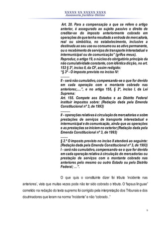XXXXX XX XXXXX XXXX
Assessoria Jurídica Online
9
Art. 20. Para a compensação a que se refere o artigo
anterior, é assegurado ao sujeito passivo o direito de
creditar-se do imposto anteriormente cobrado em
operações de quetenha resultado a entrada de mercadoria,
real ou simbólica, no estabelecimento, inclusive a
destinada ao seu uso ou consumoou ao ativo permanente,
ou o recebimento de serviçosde transporte interestadual e
intermunicipal ou de comunicação” (grifos meus).
Reproduz,o artigo 19,o núcleodo obrigatório princípio da
não cumulatividade constante,com idêntica dicção, no art.
153 § 3º, inciso II, da CF, assim redigido:
“§ 3º - O imposto previsto no inciso IV:
...........
II - será não cumulativo,compensando-se o que for devido
em cada operação com o montante cobrado nas
anteriores;.....”, e no artigo 155, § 2º, inciso I, da Lei
Suprema:
Art. 155. Compete aos Estados e ao Distrito Federal
instituir impostos sobre: (Redação dada pela Emenda
Constitucional nº 3, de 1993)
............
II - operações relativasà circulaçãode mercadorias e sobre
prestações de serviços de transporte interestadual e
intermunicipal e de comunicação, ainda que as operações
e as prestações se iniciem no exterior;(Redação dada pela
Emenda Constitucional nº 3, de 1993)
.........
§ 2.º O imposto previsto no inciso II atenderá ao seguinte:
(Redação dada pela Emenda Constitucional nº 3, de 1993)
I - será não cumulativo,compensando-se o que for devido
em cada operação relativa à circulação de mercadorias ou
prestação de serviços com o montante cobrado nas
anteriores pelo mesmo ou outro Estado ou pelo Distrito
Federal; …”.
O que quis o constituinte dizer foi tributo ‘incidente nas
anteriores’, visto que muitas vezes pode não ter sido cobrado o tributo. O “lapsus linguae”
cometido na redação do texto supremo foi corrigido pela interpretação dos Tribunais e dos
doutrinadores que leram na norma “incidente”e não “cobrado .”
 