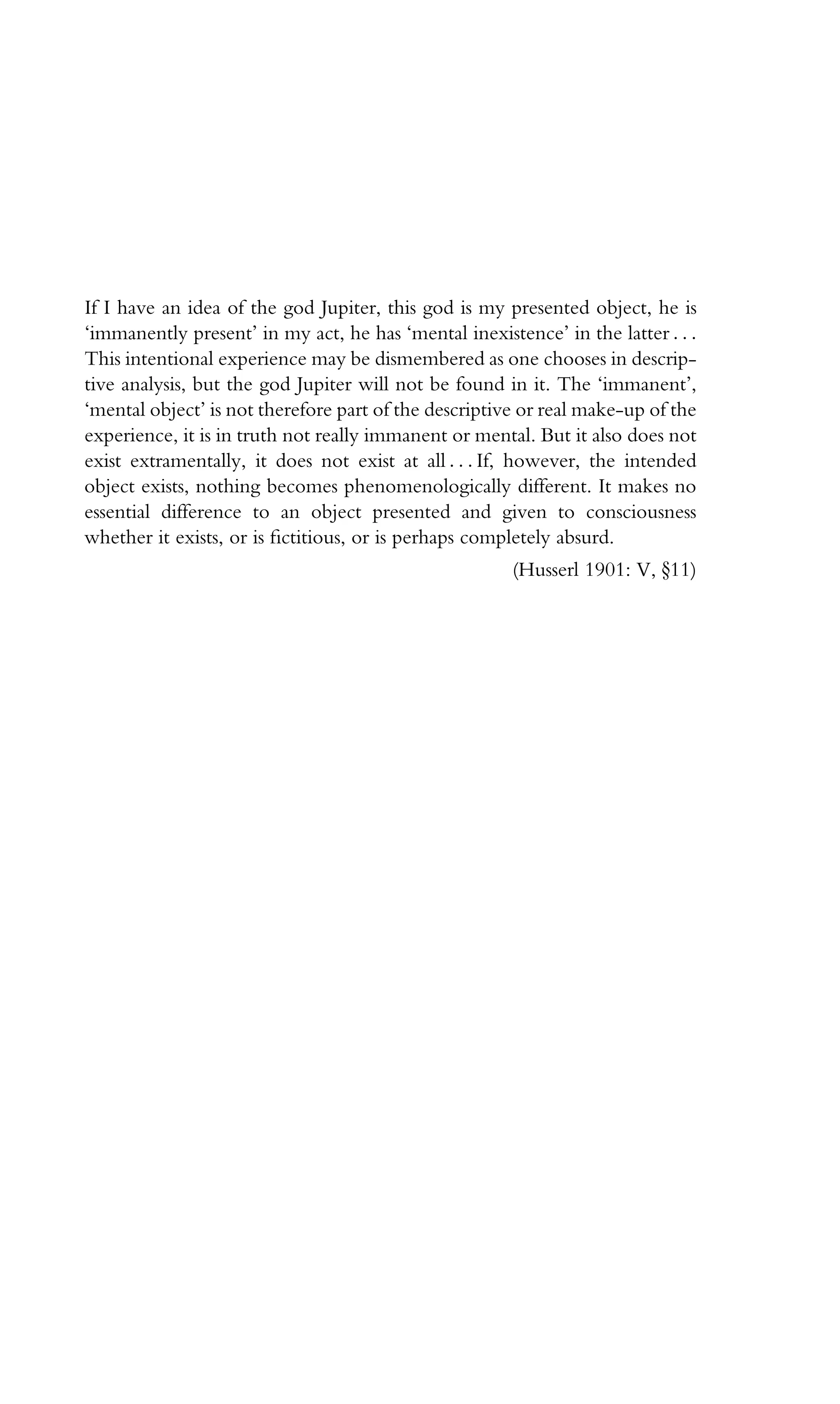 If I have an idea of the god Jupiter, this god is my presented object, he is
‘immanently present’ in my act, he has ‘mental inexistence’ in the latter . . .
This intentional experience may be dismembered as one chooses in descrip-
tive analysis, but the god Jupiter will not be found in it. The ‘immanent’,
‘mental object’ is not therefore part of the descriptive or real make-up of the
experience, it is in truth not really immanent or mental. But it also does not
exist extramentally, it does not exist at all . . . If, however, the intended
object exists, nothing becomes phenomenologically different. It makes no
essential difference to an object presented and given to consciousness
whether it exists, or is ﬁctitious, or is perhaps completely absurd.
(Husserl 1901: V, }11)
 
