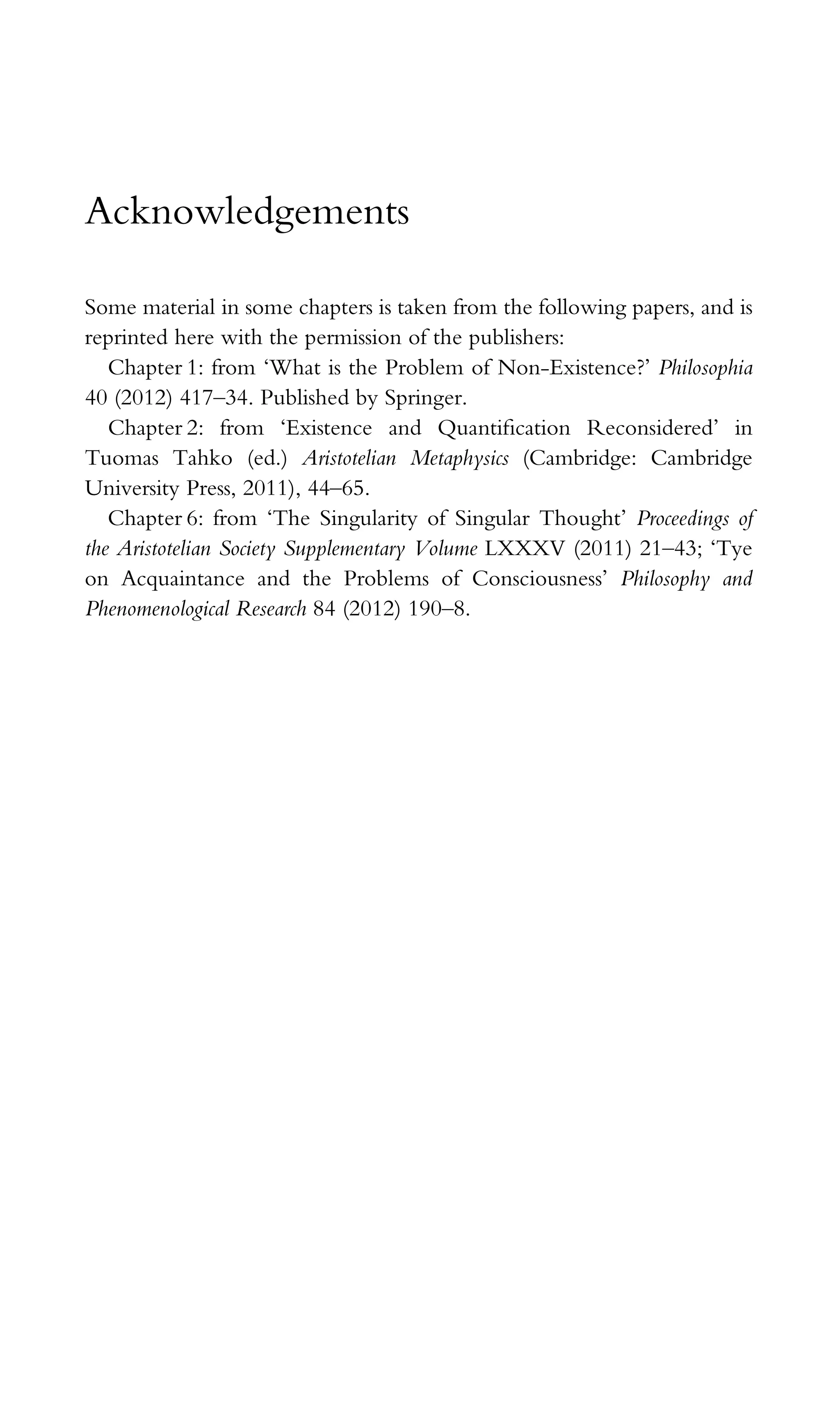 Acknowledgements
Some material in some chapters is taken from the following papers, and is
reprinted here with the permission of the publishers:
Chapter 1: from ‘What is the Problem of Non-Existence?’ Philosophia
40 (2012) 417–34. Published by Springer.
Chapter 2: from ‘Existence and Quantiﬁcation Reconsidered’ in
Tuomas Tahko (ed.) Aristotelian Metaphysics (Cambridge: Cambridge
University Press, 2011), 44–65.
Chapter 6: from ‘The Singularity of Singular Thought’ Proceedings of
the Aristotelian Society Supplementary Volume LXXXV (2011) 21–43; ‘Tye
on Acquaintance and the Problems of Consciousness’ Philosophy and
Phenomenological Research 84 (2012) 190–8.
 