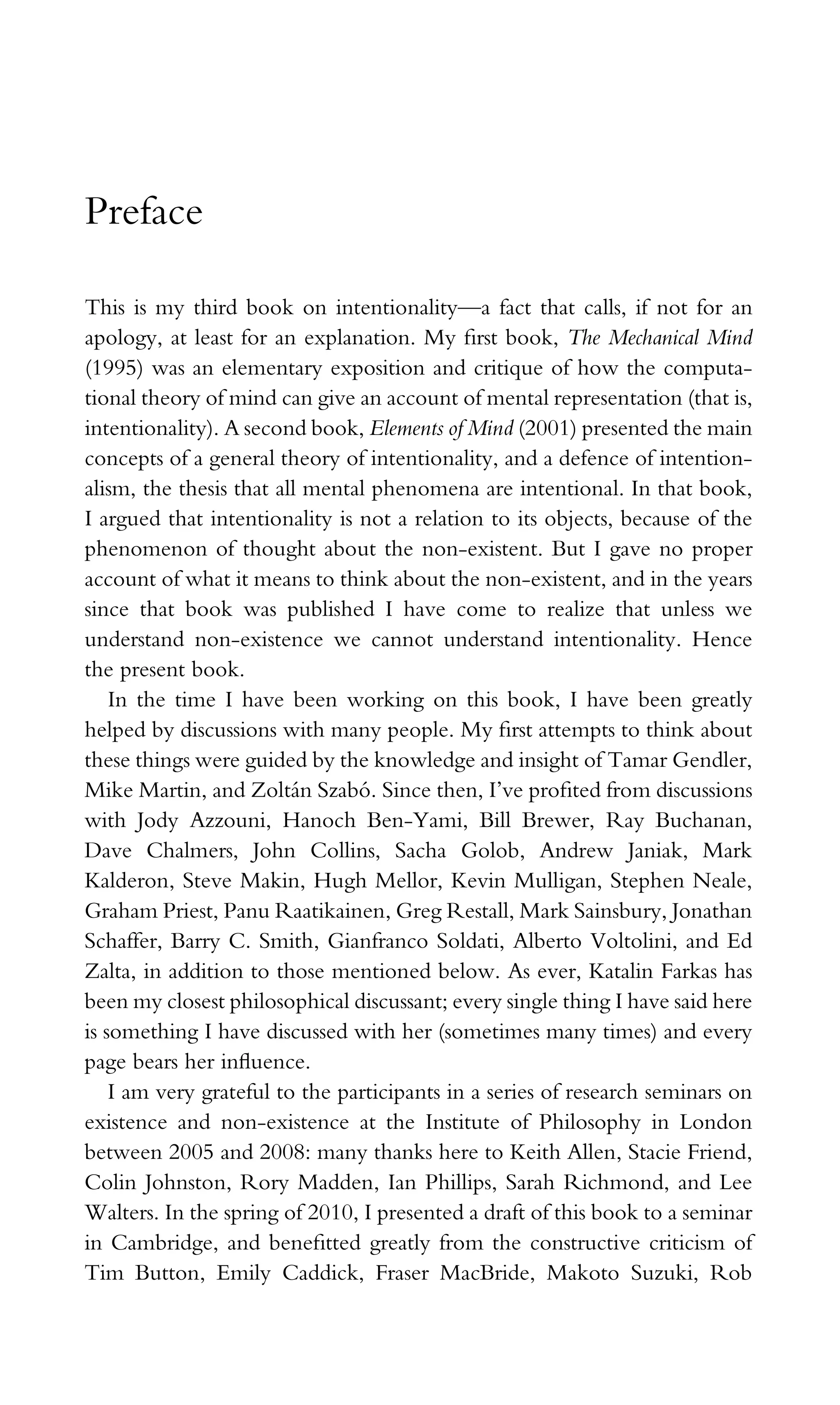 Preface
This is my third book on intentionality—a fact that calls, if not for an
apology, at least for an explanation. My ﬁrst book, The Mechanical Mind
(1995) was an elementary exposition and critique of how the computa-
tional theory of mind can give an account of mental representation (that is,
intentionality). A second book, Elements of Mind (2001) presented the main
concepts of a general theory of intentionality, and a defence of intention-
alism, the thesis that all mental phenomena are intentional. In that book,
I argued that intentionality is not a relation to its objects, because of the
phenomenon of thought about the non-existent. But I gave no proper
account of what it means to think about the non-existent, and in the years
since that book was published I have come to realize that unless we
understand non-existence we cannot understand intentionality. Hence
the present book.
In the time I have been working on this book, I have been greatly
helped by discussions with many people. My ﬁrst attempts to think about
these things were guided by the knowledge and insight of Tamar Gendler,
Mike Martin, and Zoltán Szabó. Since then, I’ve proﬁted from discussions
with Jody Azzouni, Hanoch Ben-Yami, Bill Brewer, Ray Buchanan,
Dave Chalmers, John Collins, Sacha Golob, Andrew Janiak, Mark
Kalderon, Steve Makin, Hugh Mellor, Kevin Mulligan, Stephen Neale,
Graham Priest, Panu Raatikainen, Greg Restall, Mark Sainsbury, Jonathan
Schaffer, Barry C. Smith, Gianfranco Soldati, Alberto Voltolini, and Ed
Zalta, in addition to those mentioned below. As ever, Katalin Farkas has
been my closest philosophical discussant; every single thing I have said here
is something I have discussed with her (sometimes many times) and every
page bears her inﬂuence.
I am very grateful to the participants in a series of research seminars on
existence and non-existence at the Institute of Philosophy in London
between 2005 and 2008: many thanks here to Keith Allen, Stacie Friend,
Colin Johnston, Rory Madden, Ian Phillips, Sarah Richmond, and Lee
Walters. In the spring of 2010, I presented a draft of this book to a seminar
in Cambridge, and beneﬁtted greatly from the constructive criticism of
Tim Button, Emily Caddick, Fraser MacBride, Makoto Suzuki, Rob
 