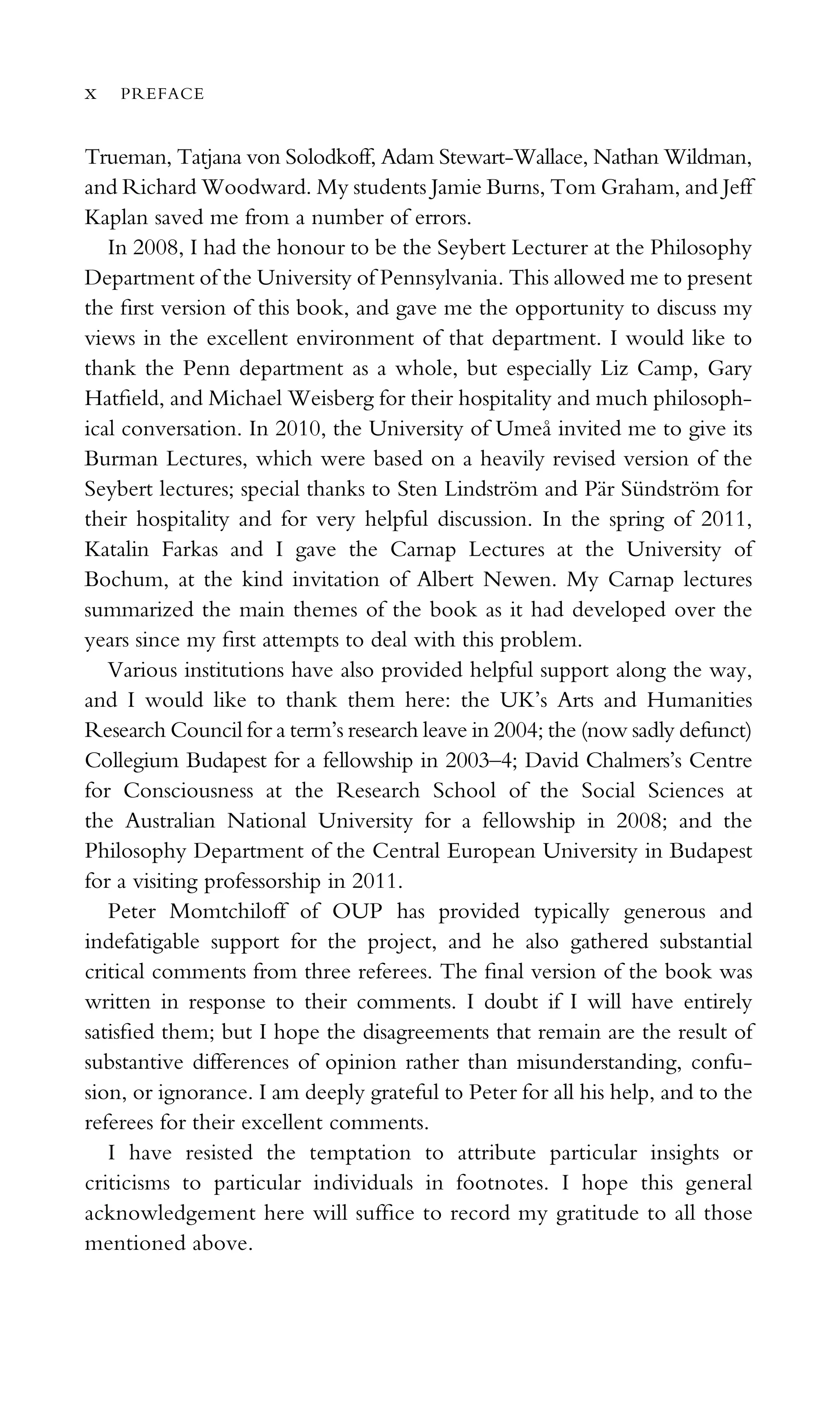 Trueman, Tatjana von Solodkoff, Adam Stewart-Wallace, Nathan Wildman,
and Richard Woodward. My students Jamie Burns, Tom Graham, and Jeff
Kaplan saved me from a number of errors.
In 2008, I had the honour to be the Seybert Lecturer at the Philosophy
Department of the University of Pennsylvania. This allowed me to present
the ﬁrst version of this book, and gave me the opportunity to discuss my
views in the excellent environment of that department. I would like to
thank the Penn department as a whole, but especially Liz Camp, Gary
Hatﬁeld, and Michael Weisberg for their hospitality and much philosoph-
ical conversation. In 2010, the University of Umeå invited me to give its
Burman Lectures, which were based on a heavily revised version of the
Seybert lectures; special thanks to Sten Lindström and Pär Sündström for
their hospitality and for very helpful discussion. In the spring of 2011,
Katalin Farkas and I gave the Carnap Lectures at the University of
Bochum, at the kind invitation of Albert Newen. My Carnap lectures
summarized the main themes of the book as it had developed over the
years since my ﬁrst attempts to deal with this problem.
Various institutions have also provided helpful support along the way,
and I would like to thank them here: the UK’s Arts and Humanities
Research Council for a term’s research leave in 2004; the (now sadly defunct)
Collegium Budapest for a fellowship in 2003–4; David Chalmers’s Centre
for Consciousness at the Research School of the Social Sciences at
the Australian National University for a fellowship in 2008; and the
Philosophy Department of the Central European University in Budapest
for a visiting professorship in 2011.
Peter Momtchiloff of OUP has provided typically generous and
indefatigable support for the project, and he also gathered substantial
critical comments from three referees. The ﬁnal version of the book was
written in response to their comments. I doubt if I will have entirely
satisﬁed them; but I hope the disagreements that remain are the result of
substantive differences of opinion rather than misunderstanding, confu-
sion, or ignorance. I am deeply grateful to Peter for all his help, and to the
referees for their excellent comments.
I have resisted the temptation to attribute particular insights or
criticisms to particular individuals in footnotes. I hope this general
acknowledgement here will sufﬁce to record my gratitude to all those
mentioned above.
x PREFACE
 