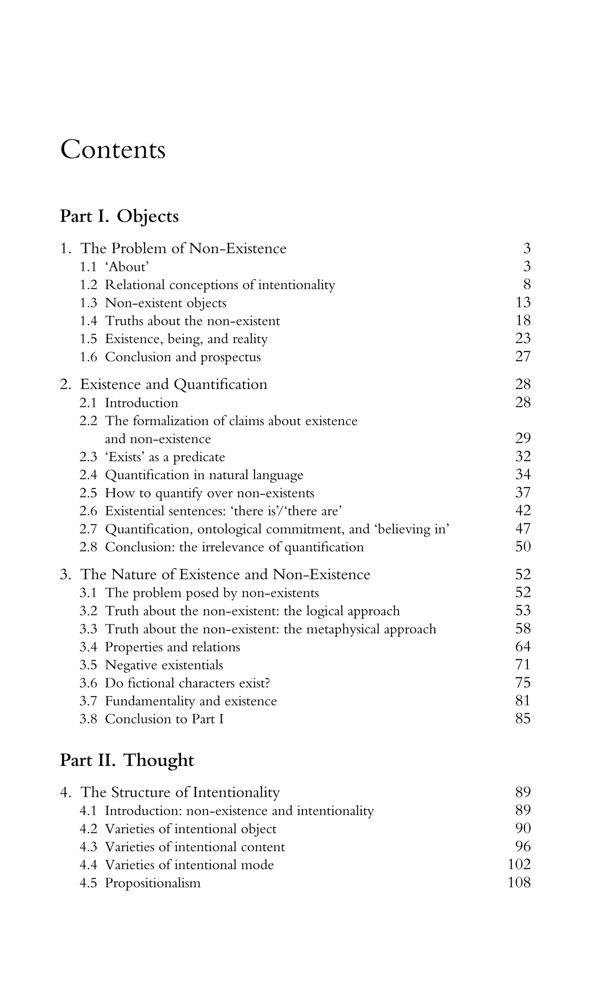 Contents
Part I. Objects
1. The Problem of Non-Existence 3
1.1 ‘About’ 3
1.2 Relational conceptions of intentionality 8
1.3 Non-existent objects 13
1.4 Truths about the non-existent 18
1.5 Existence, being, and reality 23
1.6 Conclusion and prospectus 27
2. Existence and Quantiﬁcation 28
2.1 Introduction 28
2.2 The formalization of claims about existence
and non-existence 29
2.3 ‘Exists’ as a predicate 32
2.4 Quantiﬁcation in natural language 34
2.5 How to quantify over non-existents 37
2.6 Existential sentences: ‘there is’/‘there are’ 42
2.7 Quantiﬁcation, ontological commitment, and ‘believing in’ 47
2.8 Conclusion: the irrelevance of quantiﬁcation 50
3. The Nature of Existence and Non-Existence 52
3.1 The problem posed by non-existents 52
3.2 Truth about the non-existent: the logical approach 53
3.3 Truth about the non-existent: the metaphysical approach 58
3.4 Properties and relations 64
3.5 Negative existentials 71
3.6 Do ﬁctional characters exist? 75
3.7 Fundamentality and existence 81
3.8 Conclusion to Part I 85
Part II. Thought
4. The Structure of Intentionality 89
4.1 Introduction: non-existence and intentionality 89
4.2 Varieties of intentional object 90
4.3 Varieties of intentional content 96
4.4 Varieties of intentional mode 102
4.5 Propositionalism 108
 