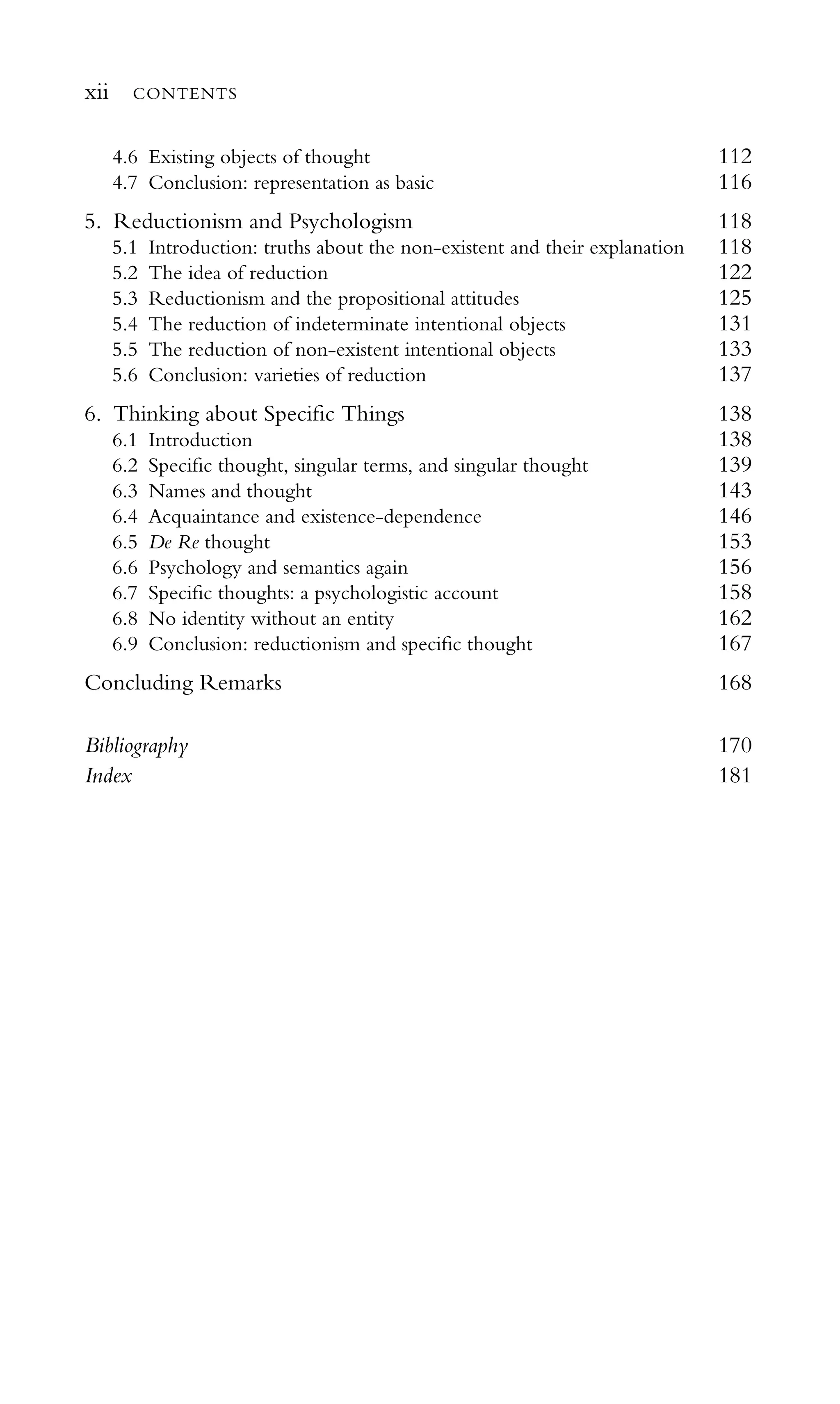 4.6 Existing objects of thought 112
4.7 Conclusion: representation as basic 116
5. Reductionism and Psychologism 118
5.1 Introduction: truths about the non-existent and their explanation 118
5.2 The idea of reduction 122
5.3 Reductionism and the propositional attitudes 125
5.4 The reduction of indeterminate intentional objects 131
5.5 The reduction of non-existent intentional objects 133
5.6 Conclusion: varieties of reduction 137
6. Thinking about Speciﬁc Things 138
6.1 Introduction 138
6.2 Speciﬁc thought, singular terms, and singular thought 139
6.3 Names and thought 143
6.4 Acquaintance and existence-dependence 146
6.5 De Re thought 153
6.6 Psychology and semantics again 156
6.7 Speciﬁc thoughts: a psychologistic account 158
6.8 No identity without an entity 162
6.9 Conclusion: reductionism and speciﬁc thought 167
Concluding Remarks 168
Bibliography 170
Index 181
xii CONTENTS
 
