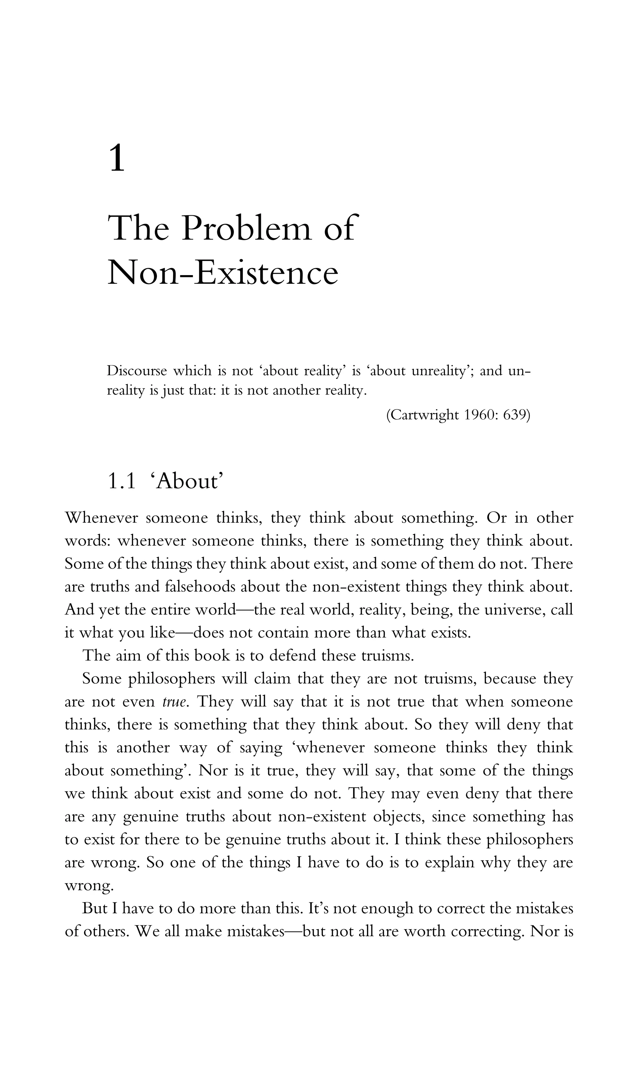 1
The Problem of
Non-Existence
Discourse which is not ‘about reality’ is ‘about unreality’; and un-
reality is just that: it is not another reality.
(Cartwright 1960: 639)
1.1 ‘About’
Whenever someone thinks, they think about something. Or in other
words: whenever someone thinks, there is something they think about.
Some of the things they think about exist, and some of them do not. There
are truths and falsehoods about the non-existent things they think about.
And yet the entire world—the real world, reality, being, the universe, call
it what you like—does not contain more than what exists.
The aim of this book is to defend these truisms.
Some philosophers will claim that they are not truisms, because they
are not even true. They will say that it is not true that when someone
thinks, there is something that they think about. So they will deny that
this is another way of saying ‘whenever someone thinks they think
about something’. Nor is it true, they will say, that some of the things
we think about exist and some do not. They may even deny that there
are any genuine truths about non-existent objects, since something has
to exist for there to be genuine truths about it. I think these philosophers
are wrong. So one of the things I have to do is to explain why they are
wrong.
But I have to do more than this. It’s not enough to correct the mistakes
of others. We all make mistakes—but not all are worth correcting. Nor is
 