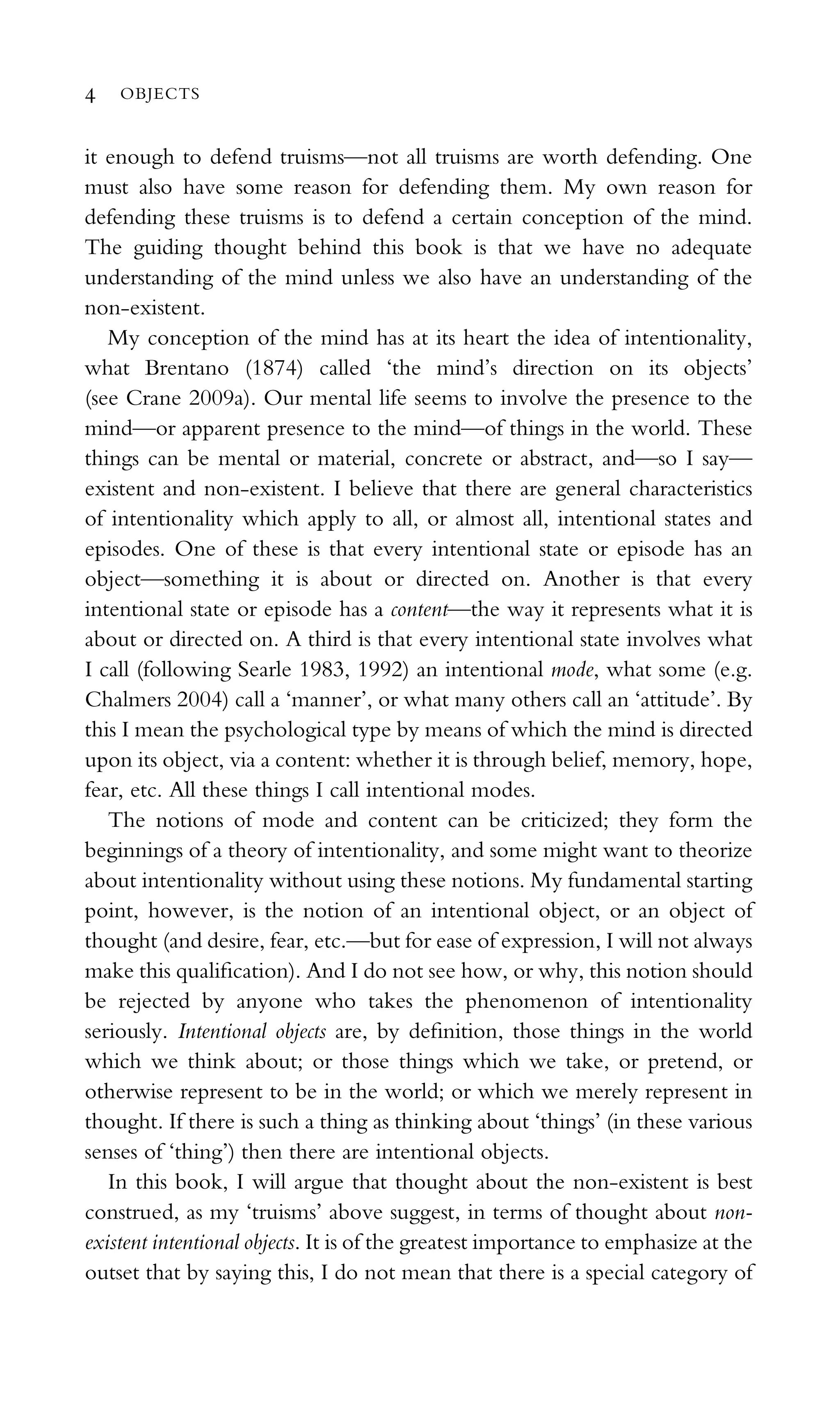 it enough to defend truisms—not all truisms are worth defending. One
must also have some reason for defending them. My own reason for
defending these truisms is to defend a certain conception of the mind.
The guiding thought behind this book is that we have no adequate
understanding of the mind unless we also have an understanding of the
non-existent.
My conception of the mind has at its heart the idea of intentionality,
what Brentano (1874) called ‘the mind’s direction on its objects’
(see Crane 2009a). Our mental life seems to involve the presence to the
mind—or apparent presence to the mind—of things in the world. These
things can be mental or material, concrete or abstract, and—so I say—
existent and non-existent. I believe that there are general characteristics
of intentionality which apply to all, or almost all, intentional states and
episodes. One of these is that every intentional state or episode has an
object—something it is about or directed on. Another is that every
intentional state or episode has a content—the way it represents what it is
about or directed on. A third is that every intentional state involves what
I call (following Searle 1983, 1992) an intentional mode, what some (e.g.
Chalmers 2004) call a ‘manner’, or what many others call an ‘attitude’. By
this I mean the psychological type by means of which the mind is directed
upon its object, via a content: whether it is through belief, memory, hope,
fear, etc. All these things I call intentional modes.
The notions of mode and content can be criticized; they form the
beginnings of a theory of intentionality, and some might want to theorize
about intentionality without using these notions. My fundamental starting
point, however, is the notion of an intentional object, or an object of
thought (and desire, fear, etc.—but for ease of expression, I will not always
make this qualiﬁcation). And I do not see how, or why, this notion should
be rejected by anyone who takes the phenomenon of intentionality
seriously. Intentional objects are, by deﬁnition, those things in the world
which we think about; or those things which we take, or pretend, or
otherwise represent to be in the world; or which we merely represent in
thought. If there is such a thing as thinking about ‘things’ (in these various
senses of ‘thing’) then there are intentional objects.
In this book, I will argue that thought about the non-existent is best
construed, as my ‘truisms’ above suggest, in terms of thought about non-
existent intentional objects. It is of the greatest importance to emphasize at the
outset that by saying this, I do not mean that there is a special category of
4 OBJECTS
 