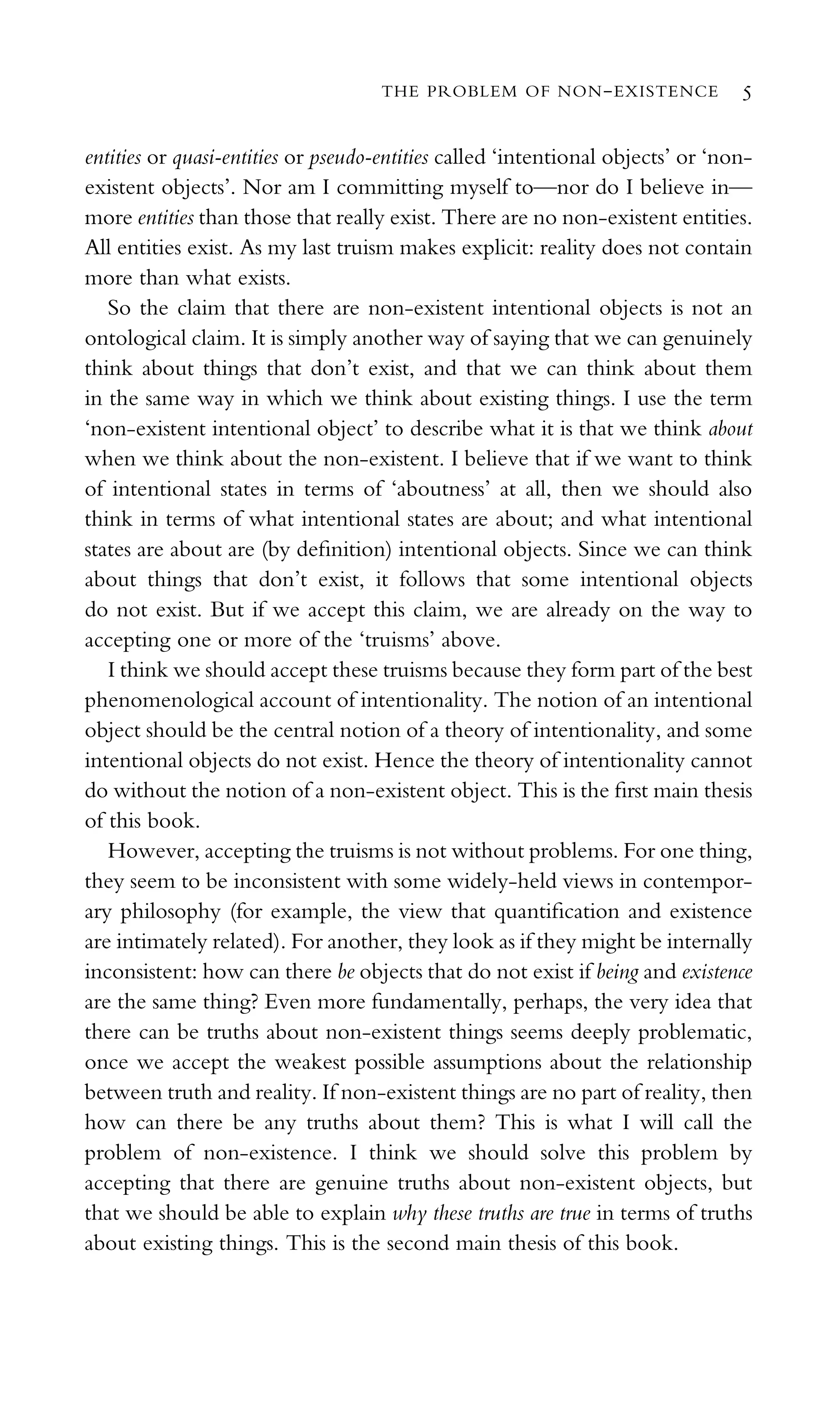 entities or quasi-entities or pseudo-entities called ‘intentional objects’ or ‘non-
existent objects’. Nor am I committing myself to—nor do I believe in—
more entities than those that really exist. There are no non-existent entities.
All entities exist. As my last truism makes explicit: reality does not contain
more than what exists.
So the claim that there are non-existent intentional objects is not an
ontological claim. It is simply another way of saying that we can genuinely
think about things that don’t exist, and that we can think about them
in the same way in which we think about existing things. I use the term
‘non-existent intentional object’ to describe what it is that we think about
when we think about the non-existent. I believe that if we want to think
of intentional states in terms of ‘aboutness’ at all, then we should also
think in terms of what intentional states are about; and what intentional
states are about are (by deﬁnition) intentional objects. Since we can think
about things that don’t exist, it follows that some intentional objects
do not exist. But if we accept this claim, we are already on the way to
accepting one or more of the ‘truisms’ above.
I think we should accept these truisms because they form part of the best
phenomenological account of intentionality. The notion of an intentional
object should be the central notion of a theory of intentionality, and some
intentional objects do not exist. Hence the theory of intentionality cannot
do without the notion of a non-existent object. This is the ﬁrst main thesis
of this book.
However, accepting the truisms is not without problems. For one thing,
they seem to be inconsistent with some widely-held views in contempor-
ary philosophy (for example, the view that quantiﬁcation and existence
are intimately related). For another, they look as if they might be internally
inconsistent: how can there be objects that do not exist if being and existence
are the same thing? Even more fundamentally, perhaps, the very idea that
there can be truths about non-existent things seems deeply problematic,
once we accept the weakest possible assumptions about the relationship
between truth and reality. If non-existent things are no part of reality, then
how can there be any truths about them? This is what I will call the
problem of non-existence. I think we should solve this problem by
accepting that there are genuine truths about non-existent objects, but
that we should be able to explain why these truths are true in terms of truths
about existing things. This is the second main thesis of this book.
THE PROBLEM OF NON-EXISTENCE 5
 