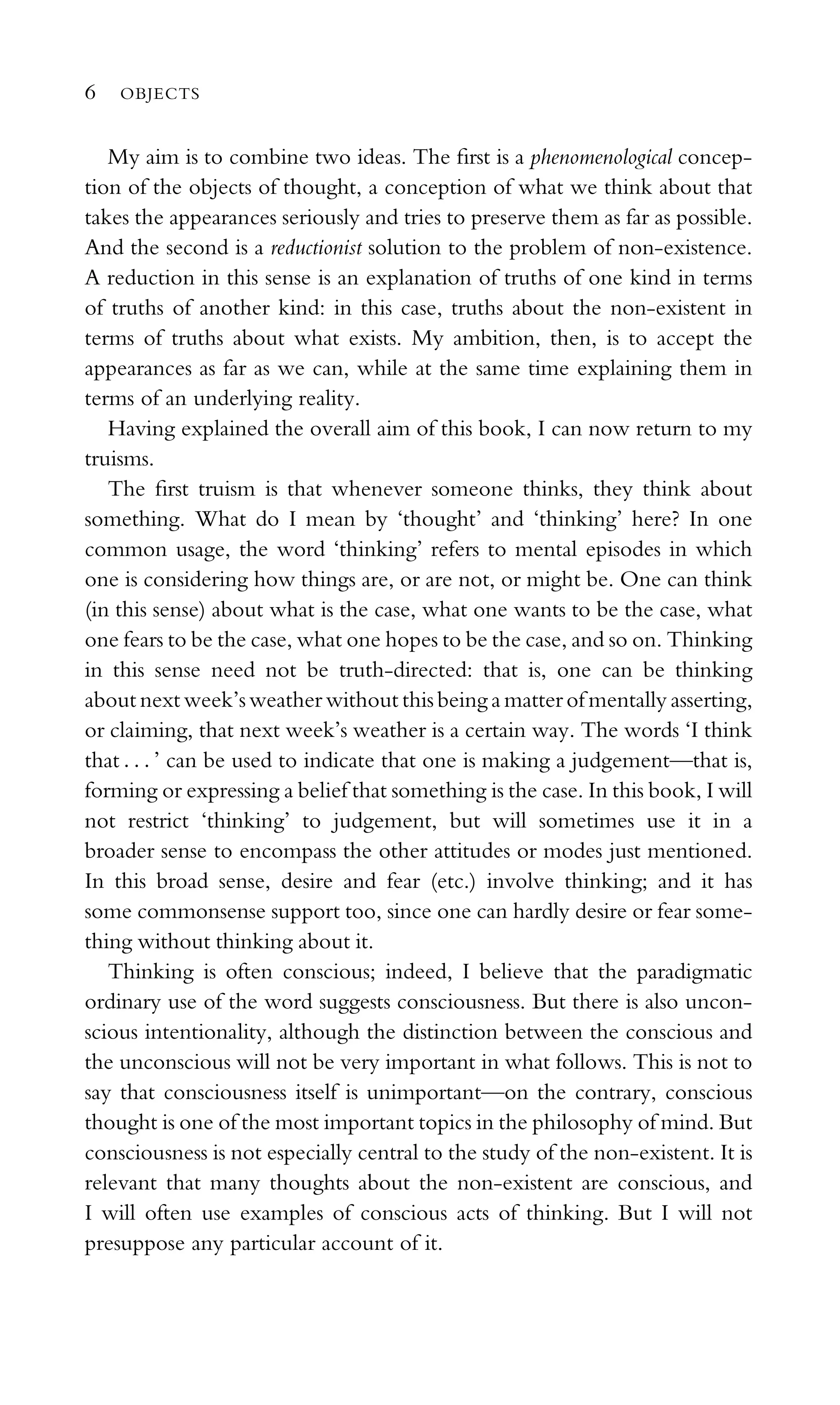 My aim is to combine two ideas. The ﬁrst is a phenomenological concep-
tion of the objects of thought, a conception of what we think about that
takes the appearances seriously and tries to preserve them as far as possible.
And the second is a reductionist solution to the problem of non-existence.
A reduction in this sense is an explanation of truths of one kind in terms
of truths of another kind: in this case, truths about the non-existent in
terms of truths about what exists. My ambition, then, is to accept the
appearances as far as we can, while at the same time explaining them in
terms of an underlying reality.
Having explained the overall aim of this book, I can now return to my
truisms.
The ﬁrst truism is that whenever someone thinks, they think about
something. What do I mean by ‘thought’ and ‘thinking’ here? In one
common usage, the word ‘thinking’ refers to mental episodes in which
one is considering how things are, or are not, or might be. One can think
(in this sense) about what is the case, what one wants to be the case, what
one fears to be the case, what one hopes to be the case, and so on. Thinking
in this sense need not be truth-directed: that is, one can be thinking
about next week’s weather without this being a matter of mentally asserting,
or claiming, that next week’s weather is a certain way. The words ‘I think
that . . . ’ can be used to indicate that one is making a judgement—that is,
forming or expressing a belief that something is the case. In this book, I will
not restrict ‘thinking’ to judgement, but will sometimes use it in a
broader sense to encompass the other attitudes or modes just mentioned.
In this broad sense, desire and fear (etc.) involve thinking; and it has
some commonsense support too, since one can hardly desire or fear some-
thing without thinking about it.
Thinking is often conscious; indeed, I believe that the paradigmatic
ordinary use of the word suggests consciousness. But there is also uncon-
scious intentionality, although the distinction between the conscious and
the unconscious will not be very important in what follows. This is not to
say that consciousness itself is unimportant—on the contrary, conscious
thought is one of the most important topics in the philosophy of mind. But
consciousness is not especially central to the study of the non-existent. It is
relevant that many thoughts about the non-existent are conscious, and
I will often use examples of conscious acts of thinking. But I will not
presuppose any particular account of it.
6 OBJECTS
 