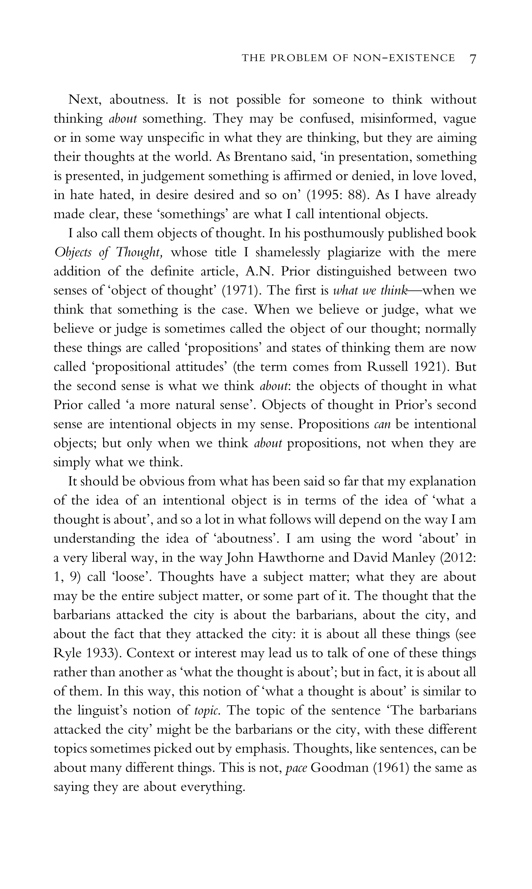 Next, aboutness. It is not possible for someone to think without
thinking about something. They may be confused, misinformed, vague
or in some way unspeciﬁc in what they are thinking, but they are aiming
their thoughts at the world. As Brentano said, ‘in presentation, something
is presented, in judgement something is afﬁrmed or denied, in love loved,
in hate hated, in desire desired and so on’ (1995: 88). As I have already
made clear, these ‘somethings’ are what I call intentional objects.
I also call them objects of thought. In his posthumously published book
Objects of Thought, whose title I shamelessly plagiarize with the mere
addition of the deﬁnite article, A.N. Prior distinguished between two
senses of ‘object of thought’ (1971). The ﬁrst is what we think—when we
think that something is the case. When we believe or judge, what we
believe or judge is sometimes called the object of our thought; normally
these things are called ‘propositions’ and states of thinking them are now
called ‘propositional attitudes’ (the term comes from Russell 1921). But
the second sense is what we think about: the objects of thought in what
Prior called ‘a more natural sense’. Objects of thought in Prior’s second
sense are intentional objects in my sense. Propositions can be intentional
objects; but only when we think about propositions, not when they are
simply what we think.
It should be obvious from what has been said so far that my explanation
of the idea of an intentional object is in terms of the idea of ‘what a
thought is about’, and so a lot in what follows will depend on the way I am
understanding the idea of ‘aboutness’. I am using the word ‘about’ in
a very liberal way, in the way John Hawthorne and David Manley (2012:
1, 9) call ‘loose’. Thoughts have a subject matter; what they are about
may be the entire subject matter, or some part of it. The thought that the
barbarians attacked the city is about the barbarians, about the city, and
about the fact that they attacked the city: it is about all these things (see
Ryle 1933). Context or interest may lead us to talk of one of these things
rather than another as ‘what the thought is about’; but in fact, it is about all
of them. In this way, this notion of ‘what a thought is about’ is similar to
the linguist’s notion of topic. The topic of the sentence ‘The barbarians
attacked the city’ might be the barbarians or the city, with these different
topics sometimes picked out by emphasis. Thoughts, like sentences, can be
about many different things. This is not, pace Goodman (1961) the same as
saying they are about everything.
THE PROBLEM OF NON-EXISTENCE 7
 