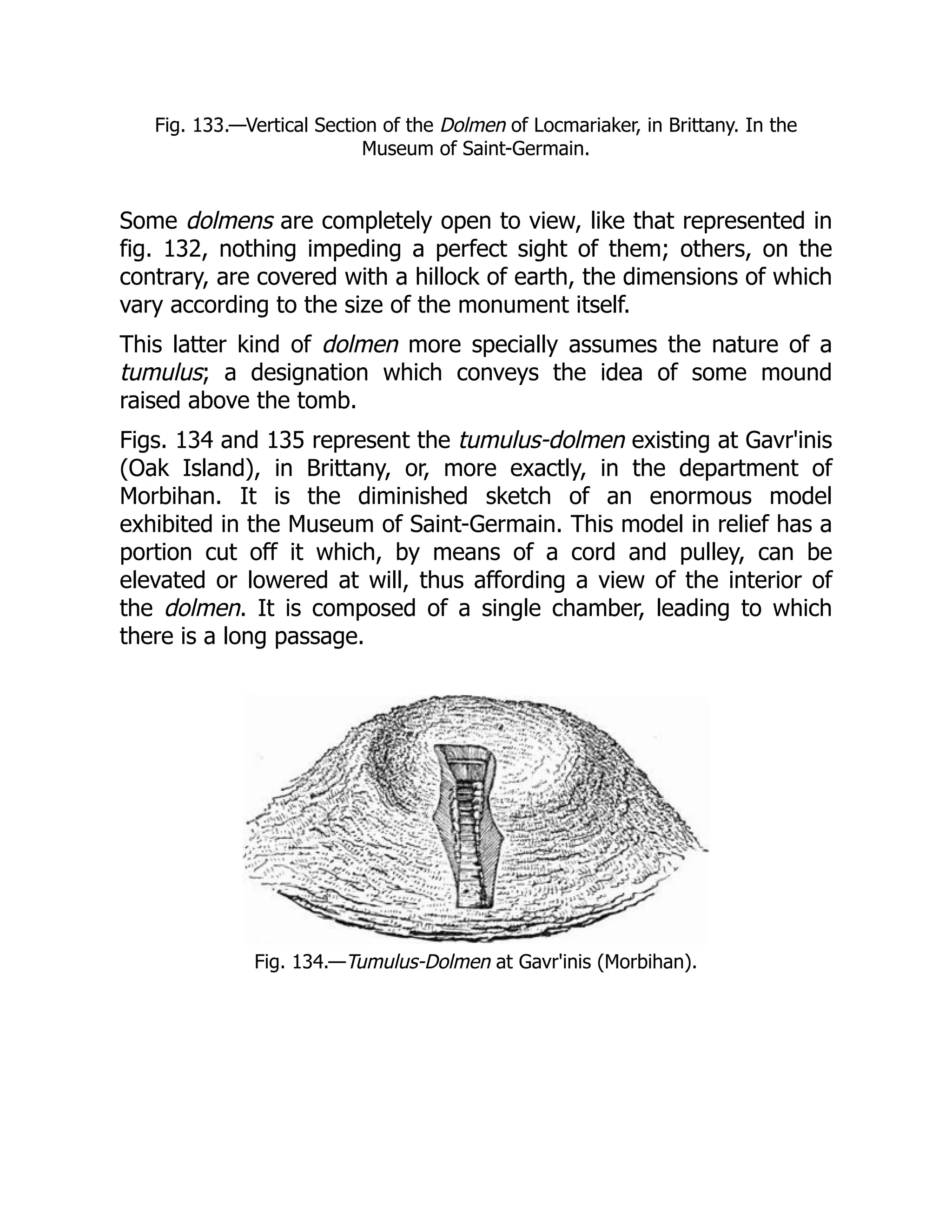 Fig. 133.—Vertical Section of the Dolmen of Locmariaker, in Brittany. In the
Museum of Saint-Germain.
Some dolmens are completely open to view, like that represented in
fig. 132, nothing impeding a perfect sight of them; others, on the
contrary, are covered with a hillock of earth, the dimensions of which
vary according to the size of the monument itself.
This latter kind of dolmen more specially assumes the nature of a
tumulus; a designation which conveys the idea of some mound
raised above the tomb.
Figs. 134 and 135 represent the tumulus-dolmen existing at Gavr'inis
(Oak Island), in Brittany, or, more exactly, in the department of
Morbihan. It is the diminished sketch of an enormous model
exhibited in the Museum of Saint-Germain. This model in relief has a
portion cut off it which, by means of a cord and pulley, can be
elevated or lowered at will, thus affording a view of the interior of
the dolmen. It is composed of a single chamber, leading to which
there is a long passage.
Fig. 134.—Tumulus-Dolmen at Gavr'inis (Morbihan).
 