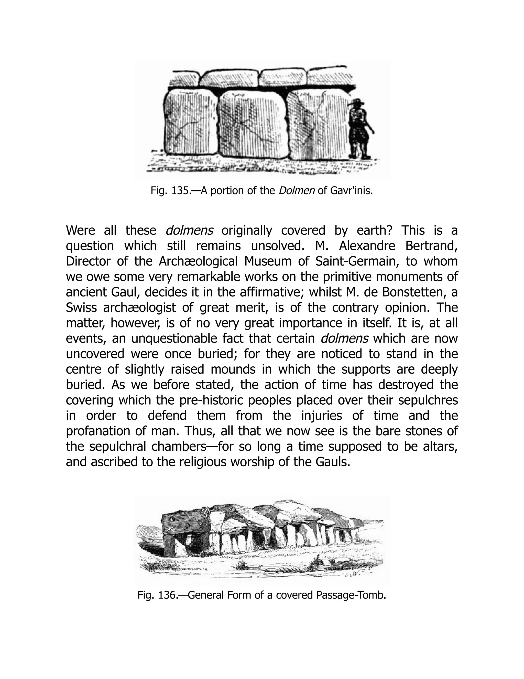 Fig. 135.—A portion of the Dolmen of Gavr'inis.
Were all these dolmens originally covered by earth? This is a
question which still remains unsolved. M. Alexandre Bertrand,
Director of the Archæological Museum of Saint-Germain, to whom
we owe some very remarkable works on the primitive monuments of
ancient Gaul, decides it in the affirmative; whilst M. de Bonstetten, a
Swiss archæologist of great merit, is of the contrary opinion. The
matter, however, is of no very great importance in itself. It is, at all
events, an unquestionable fact that certain dolmens which are now
uncovered were once buried; for they are noticed to stand in the
centre of slightly raised mounds in which the supports are deeply
buried. As we before stated, the action of time has destroyed the
covering which the pre-historic peoples placed over their sepulchres
in order to defend them from the injuries of time and the
profanation of man. Thus, all that we now see is the bare stones of
the sepulchral chambers—for so long a time supposed to be altars,
and ascribed to the religious worship of the Gauls.
Fig. 136.—General Form of a covered Passage-Tomb.
 