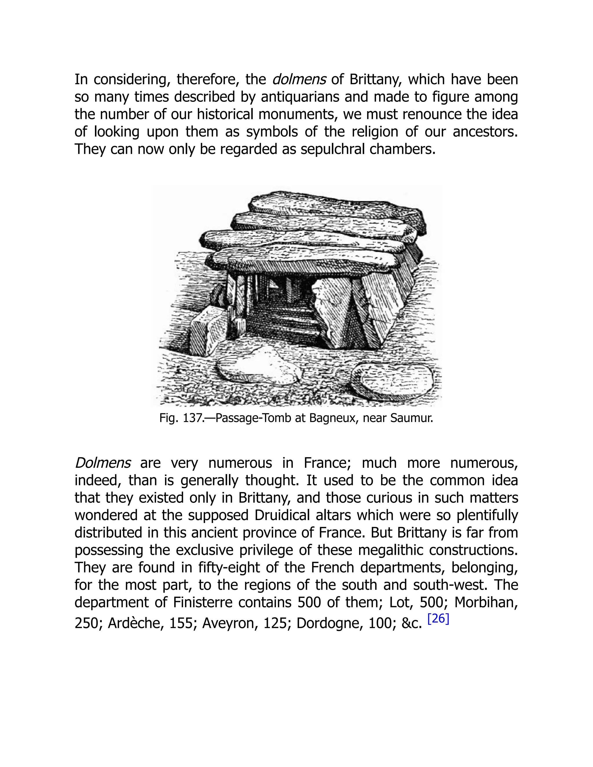 In considering, therefore, the dolmens of Brittany, which have been
so many times described by antiquarians and made to figure among
the number of our historical monuments, we must renounce the idea
of looking upon them as symbols of the religion of our ancestors.
They can now only be regarded as sepulchral chambers.
Fig. 137.—Passage-Tomb at Bagneux, near Saumur.
Dolmens are very numerous in France; much more numerous,
indeed, than is generally thought. It used to be the common idea
that they existed only in Brittany, and those curious in such matters
wondered at the supposed Druidical altars which were so plentifully
distributed in this ancient province of France. But Brittany is far from
possessing the exclusive privilege of these megalithic constructions.
They are found in fifty-eight of the French departments, belonging,
for the most part, to the regions of the south and south-west. The
department of Finisterre contains 500 of them; Lot, 500; Morbihan,
250; Ardèche, 155; Aveyron, 125; Dordogne, 100; &c. [26]
 