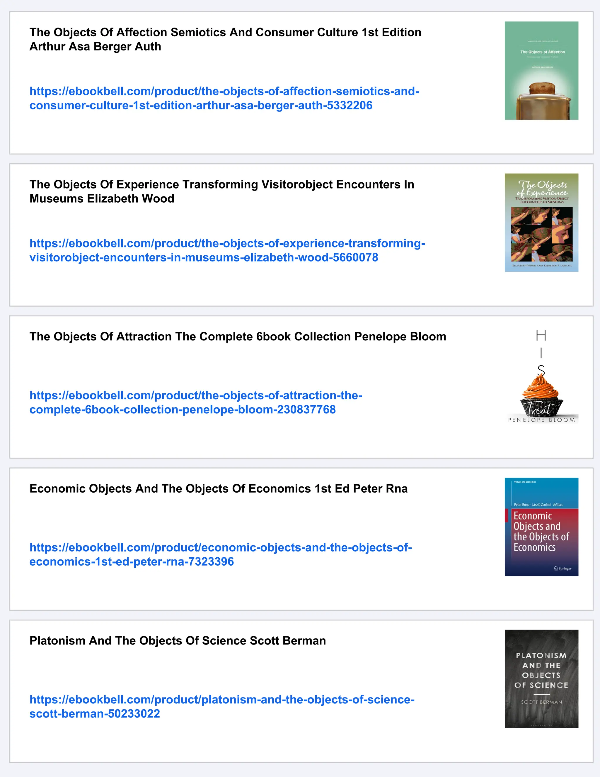 The Objects Of Affection Semiotics And Consumer Culture 1st Edition
Arthur Asa Berger Auth
https://ebookbell.com/product/the-objects-of-affection-semiotics-and-
consumer-culture-1st-edition-arthur-asa-berger-auth-5332206
The Objects Of Experience Transforming Visitorobject Encounters In
Museums Elizabeth Wood
https://ebookbell.com/product/the-objects-of-experience-transforming-
visitorobject-encounters-in-museums-elizabeth-wood-5660078
The Objects Of Attraction The Complete 6book Collection Penelope Bloom
https://ebookbell.com/product/the-objects-of-attraction-the-
complete-6book-collection-penelope-bloom-230837768
Economic Objects And The Objects Of Economics 1st Ed Peter Rna
https://ebookbell.com/product/economic-objects-and-the-objects-of-
economics-1st-ed-peter-rna-7323396
Platonism And The Objects Of Science Scott Berman
https://ebookbell.com/product/platonism-and-the-objects-of-science-
scott-berman-50233022
 