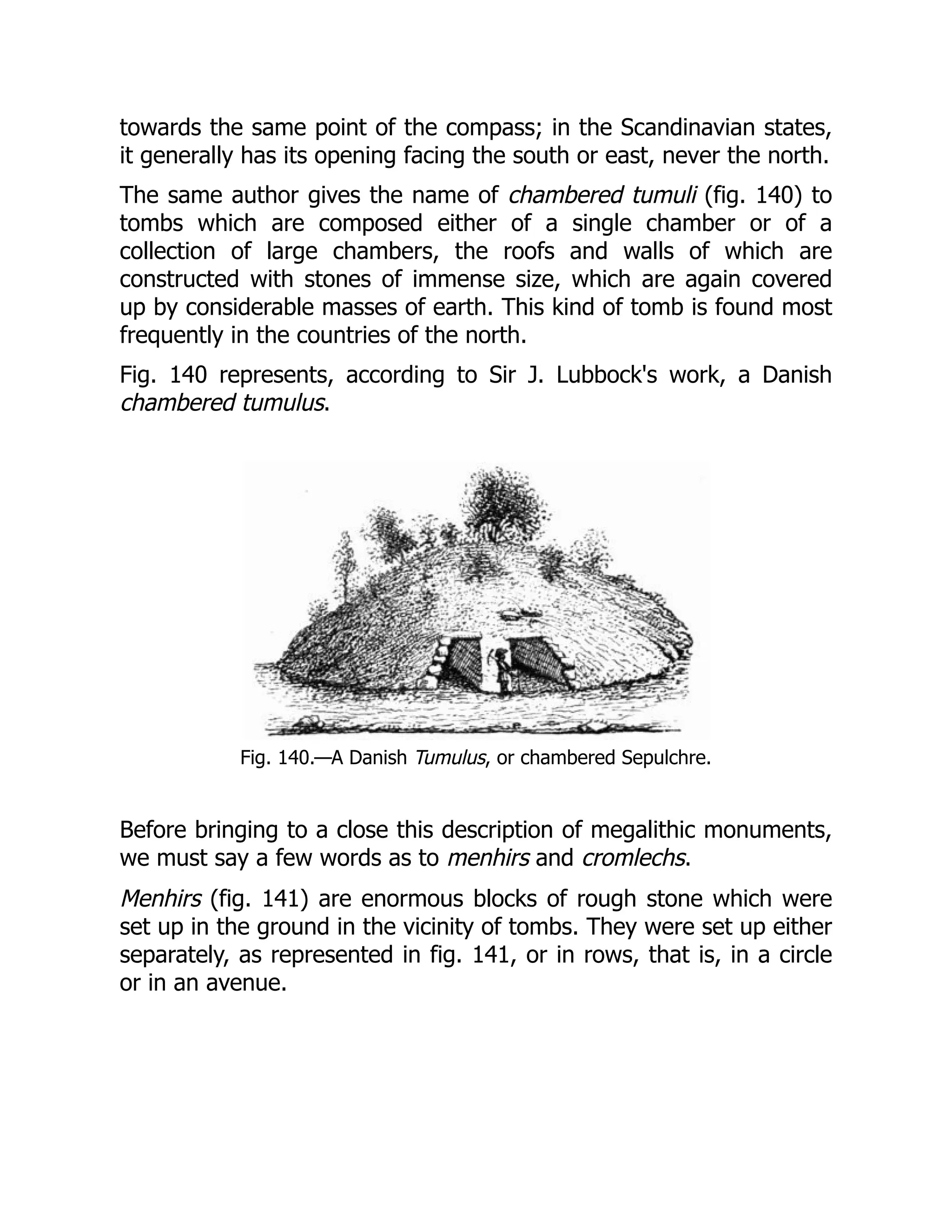 towards the same point of the compass; in the Scandinavian states,
it generally has its opening facing the south or east, never the north.
The same author gives the name of chambered tumuli (fig. 140) to
tombs which are composed either of a single chamber or of a
collection of large chambers, the roofs and walls of which are
constructed with stones of immense size, which are again covered
up by considerable masses of earth. This kind of tomb is found most
frequently in the countries of the north.
Fig. 140 represents, according to Sir J. Lubbock's work, a Danish
chambered tumulus.
Fig. 140.—A Danish Tumulus, or chambered Sepulchre.
Before bringing to a close this description of megalithic monuments,
we must say a few words as to menhirs and cromlechs.
Menhirs (fig. 141) are enormous blocks of rough stone which were
set up in the ground in the vicinity of tombs. They were set up either
separately, as represented in fig. 141, or in rows, that is, in a circle
or in an avenue.
 