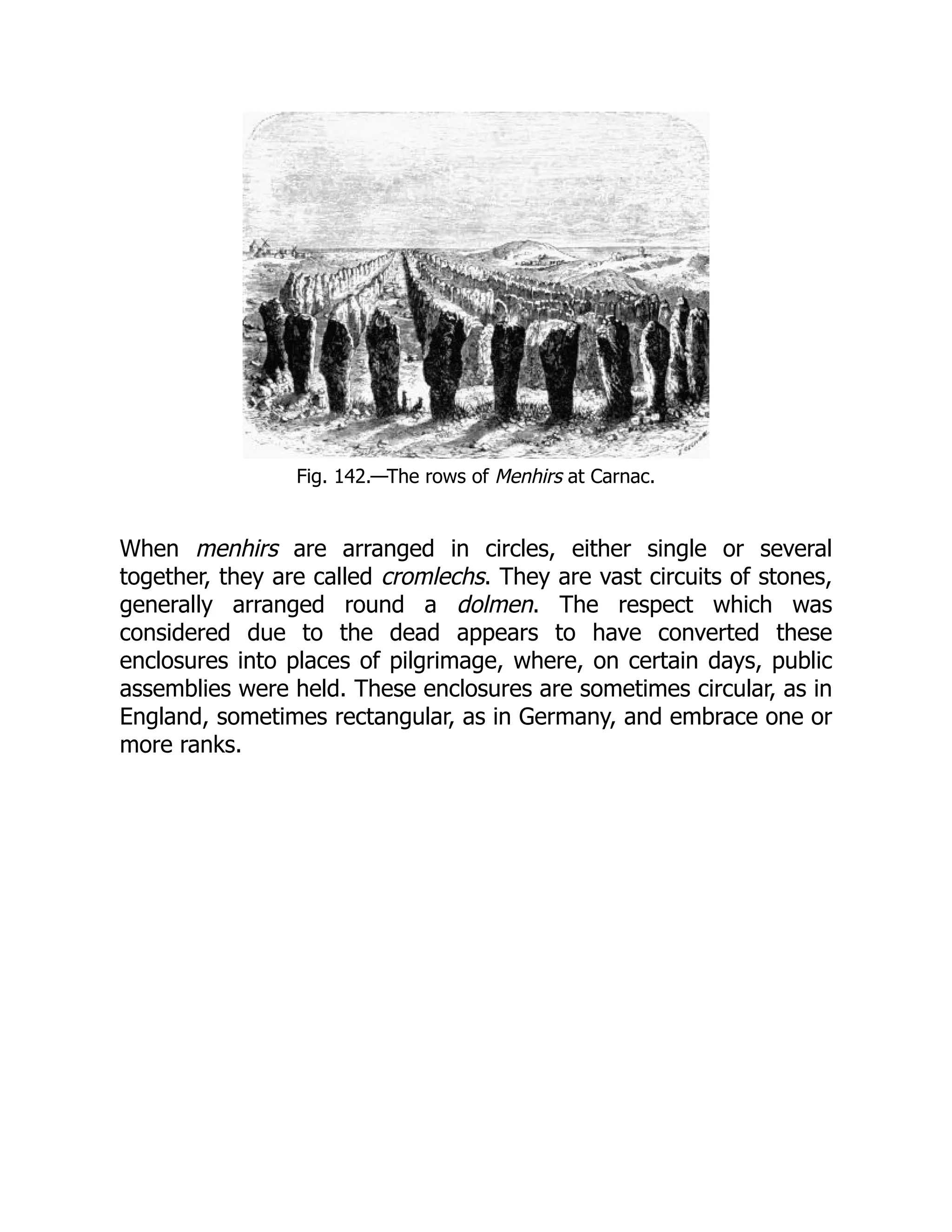 Fig. 142.—The rows of Menhirs at Carnac.
When menhirs are arranged in circles, either single or several
together, they are called cromlechs. They are vast circuits of stones,
generally arranged round a dolmen. The respect which was
considered due to the dead appears to have converted these
enclosures into places of pilgrimage, where, on certain days, public
assemblies were held. These enclosures are sometimes circular, as in
England, sometimes rectangular, as in Germany, and embrace one or
more ranks.
 