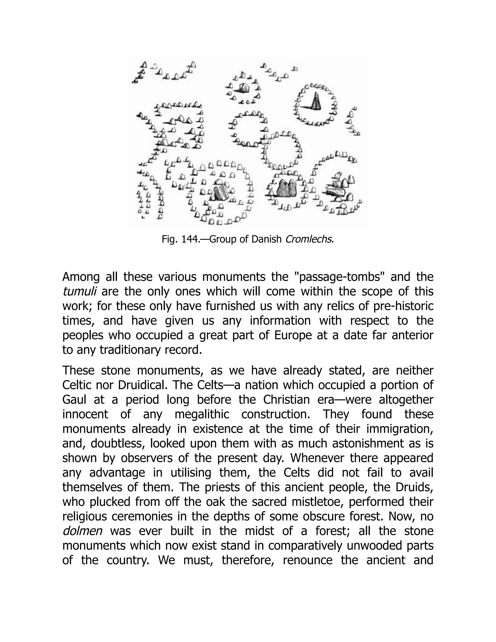 Fig. 144.—Group of Danish Cromlechs.
Among all these various monuments the "passage-tombs" and the
tumuli are the only ones which will come within the scope of this
work; for these only have furnished us with any relics of pre-historic
times, and have given us any information with respect to the
peoples who occupied a great part of Europe at a date far anterior
to any traditionary record.
These stone monuments, as we have already stated, are neither
Celtic nor Druidical. The Celts—a nation which occupied a portion of
Gaul at a period long before the Christian era—were altogether
innocent of any megalithic construction. They found these
monuments already in existence at the time of their immigration,
and, doubtless, looked upon them with as much astonishment as is
shown by observers of the present day. Whenever there appeared
any advantage in utilising them, the Celts did not fail to avail
themselves of them. The priests of this ancient people, the Druids,
who plucked from off the oak the sacred mistletoe, performed their
religious ceremonies in the depths of some obscure forest. Now, no
dolmen was ever built in the midst of a forest; all the stone
monuments which now exist stand in comparatively unwooded parts
of the country. We must, therefore, renounce the ancient and
 