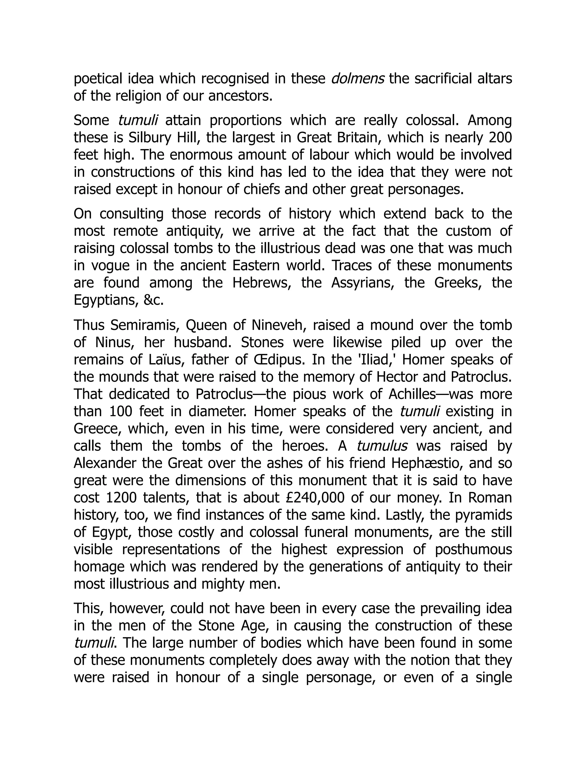 poetical idea which recognised in these dolmens the sacrificial altars
of the religion of our ancestors.
Some tumuli attain proportions which are really colossal. Among
these is Silbury Hill, the largest in Great Britain, which is nearly 200
feet high. The enormous amount of labour which would be involved
in constructions of this kind has led to the idea that they were not
raised except in honour of chiefs and other great personages.
On consulting those records of history which extend back to the
most remote antiquity, we arrive at the fact that the custom of
raising colossal tombs to the illustrious dead was one that was much
in vogue in the ancient Eastern world. Traces of these monuments
are found among the Hebrews, the Assyrians, the Greeks, the
Egyptians, &c.
Thus Semiramis, Queen of Nineveh, raised a mound over the tomb
of Ninus, her husband. Stones were likewise piled up over the
remains of Laïus, father of Œdipus. In the 'Iliad,' Homer speaks of
the mounds that were raised to the memory of Hector and Patroclus.
That dedicated to Patroclus—the pious work of Achilles—was more
than 100 feet in diameter. Homer speaks of the tumuli existing in
Greece, which, even in his time, were considered very ancient, and
calls them the tombs of the heroes. A tumulus was raised by
Alexander the Great over the ashes of his friend Hephæstio, and so
great were the dimensions of this monument that it is said to have
cost 1200 talents, that is about £240,000 of our money. In Roman
history, too, we find instances of the same kind. Lastly, the pyramids
of Egypt, those costly and colossal funeral monuments, are the still
visible representations of the highest expression of posthumous
homage which was rendered by the generations of antiquity to their
most illustrious and mighty men.
This, however, could not have been in every case the prevailing idea
in the men of the Stone Age, in causing the construction of these
tumuli. The large number of bodies which have been found in some
of these monuments completely does away with the notion that they
were raised in honour of a single personage, or even of a single
 
