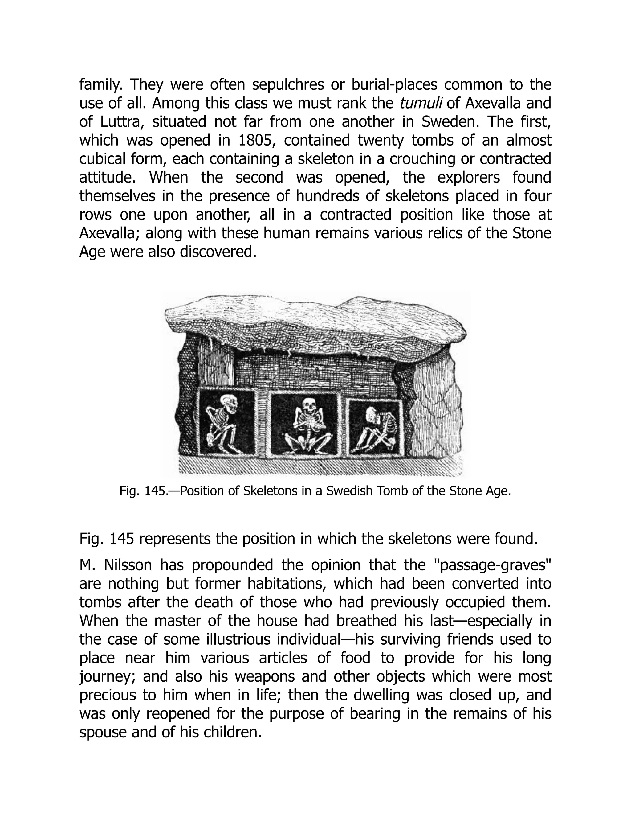 family. They were often sepulchres or burial-places common to the
use of all. Among this class we must rank the tumuli of Axevalla and
of Luttra, situated not far from one another in Sweden. The first,
which was opened in 1805, contained twenty tombs of an almost
cubical form, each containing a skeleton in a crouching or contracted
attitude. When the second was opened, the explorers found
themselves in the presence of hundreds of skeletons placed in four
rows one upon another, all in a contracted position like those at
Axevalla; along with these human remains various relics of the Stone
Age were also discovered.
Fig. 145.—Position of Skeletons in a Swedish Tomb of the Stone Age.
Fig. 145 represents the position in which the skeletons were found.
M. Nilsson has propounded the opinion that the "passage-graves"
are nothing but former habitations, which had been converted into
tombs after the death of those who had previously occupied them.
When the master of the house had breathed his last—especially in
the case of some illustrious individual—his surviving friends used to
place near him various articles of food to provide for his long
journey; and also his weapons and other objects which were most
precious to him when in life; then the dwelling was closed up, and
was only reopened for the purpose of bearing in the remains of his
spouse and of his children.
 